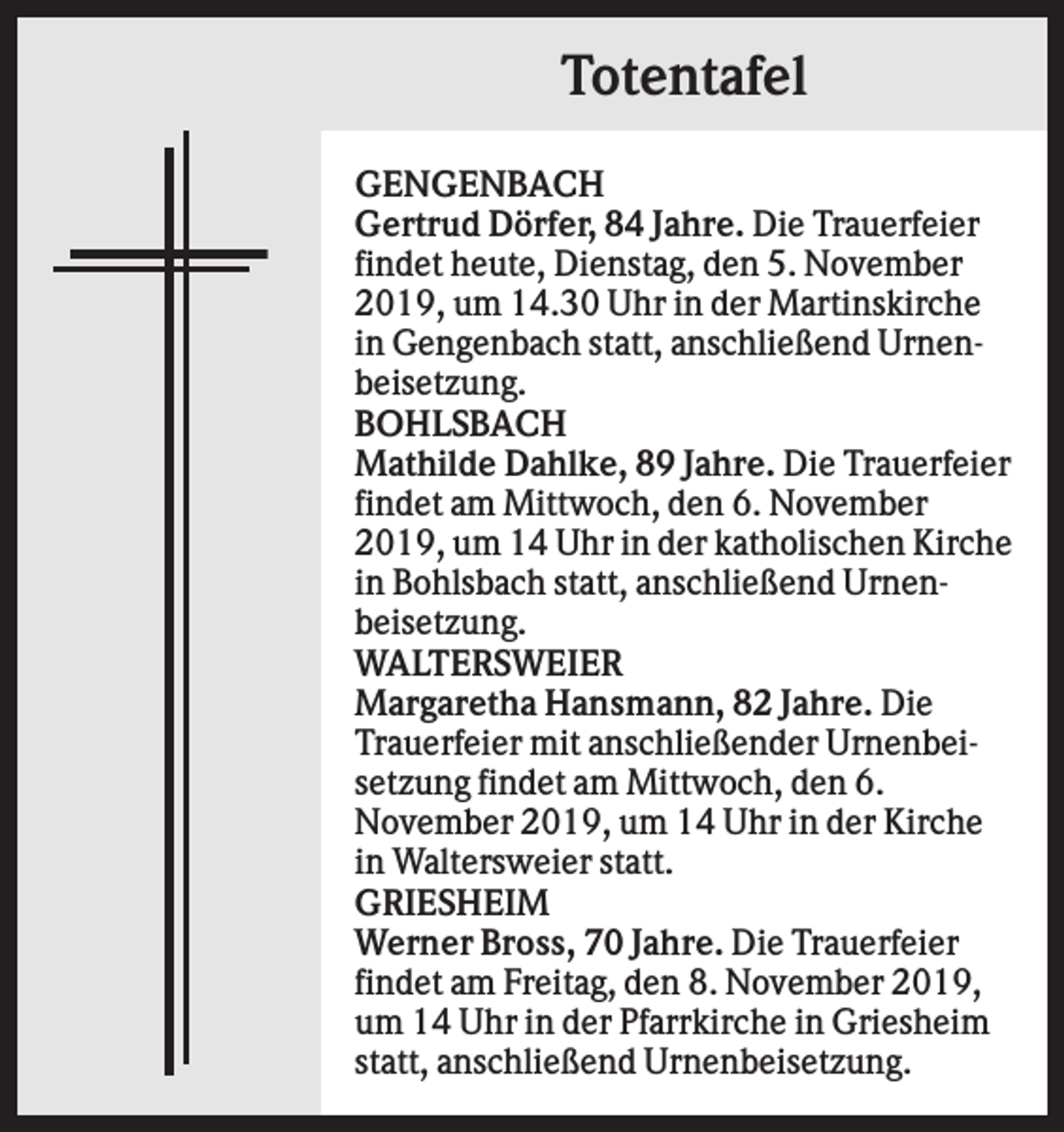 <p>Totentafel<br />GENGENBACH<br />Gertrud Dörfer, 84 Jahre. Die Trauerfeier<br />findet heute, Dienstag, den 5. November<br />2019, um 14.30 Uhr in der Martinskirche<br />in Gengenbach statt, anschließend Urnenbeisetzung.<br />BOHLSBACH<br />Mathilde Dahlke, 89 Jahre. Die Trauerfeier<br />findet am Mittwoch, den 6. November<br />2019, um 14 Uhr in der katholischen Kirche<br />in Bohlsbach statt, anschließend Urnenbeisetzung.<br />WALTERSWEIER<br />Margaretha Hansmann, 82 Jahre. Die<br />Trauerfeier mit anschließender Urnenbeisetzung findet am Mittwoch, den 6.<br />November 2019, um 14 Uhr in der Kirche<br />in Waltersweier statt.<br />GRIESHEIM<br />Werner Bross, 70 Jahre. Die Trauerfeier<br />findet am Freitag, den 8. November 2019,<br />um 14 Uhr in der Pfarrkirche in Griesheim<br />statt, anschließend Urnenbeisetzung.</p>