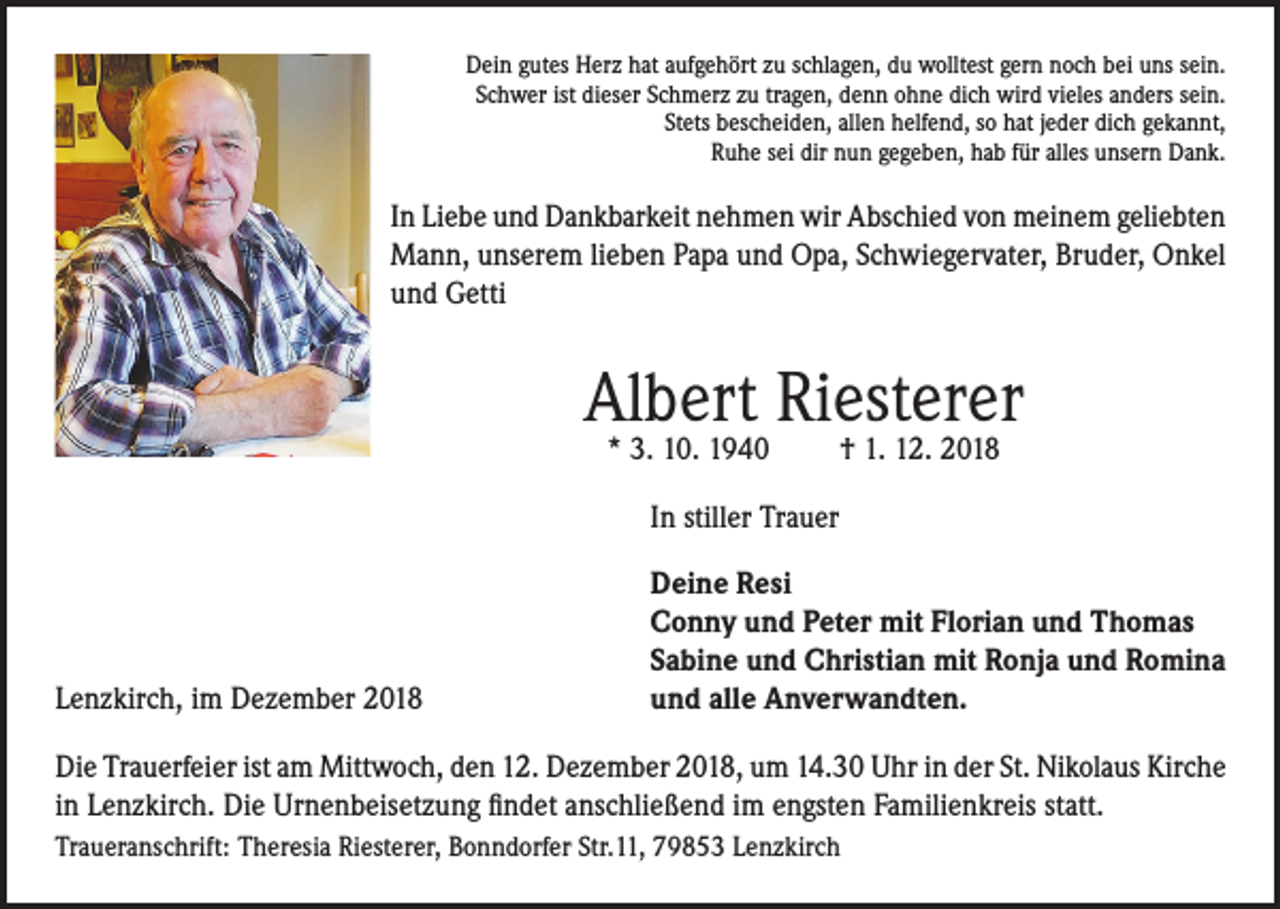 <p>Dein gutes Herz hat aufgehört zu schlagen, du wolltest gern noch bei uns sein.<br />Schwer ist dieser Schmerz zu tragen, denn ohne dich wird vieles anders sein.<br />Stets bescheiden, allen helfend, so hat jeder dich gekannt,<br />Ruhe sei dir nun gegeben, hab für alles unsern Dank.</p><p>In Liebe und Dankbarkeit nehmen wir Abschied von meinem geliebten<br />Mann, unserem lieben Papa und Opa, Schwiegervater, Bruder, Onkel<br />und Getti</p><p>Albert Riesterer<br />* 3. 10. 1940</p><p>† 1. 12. 2018</p><p>In stiller Trauer</p><p>Lenzkirch, im Dezember 2018</p><p>Deine Resi<br />Conny und Peter mit Florian und Thomas<br />Sabine und Christian mit Ronja und Romina<br />und alle Anverwandten.</p><p>Die Trauerfeier ist am Mittwoch, den 12. Dezember 2018, um 14.30 Uhr in der St. Nikolaus Kirche<br />in Lenzkirch. Die Urnenbeisetzung findet anschließend im engsten Familienkreis statt.<br />Traueranschrift: Theresia Riesterer, Bonndorfer Str.11, 79853 Lenzkirch</p>