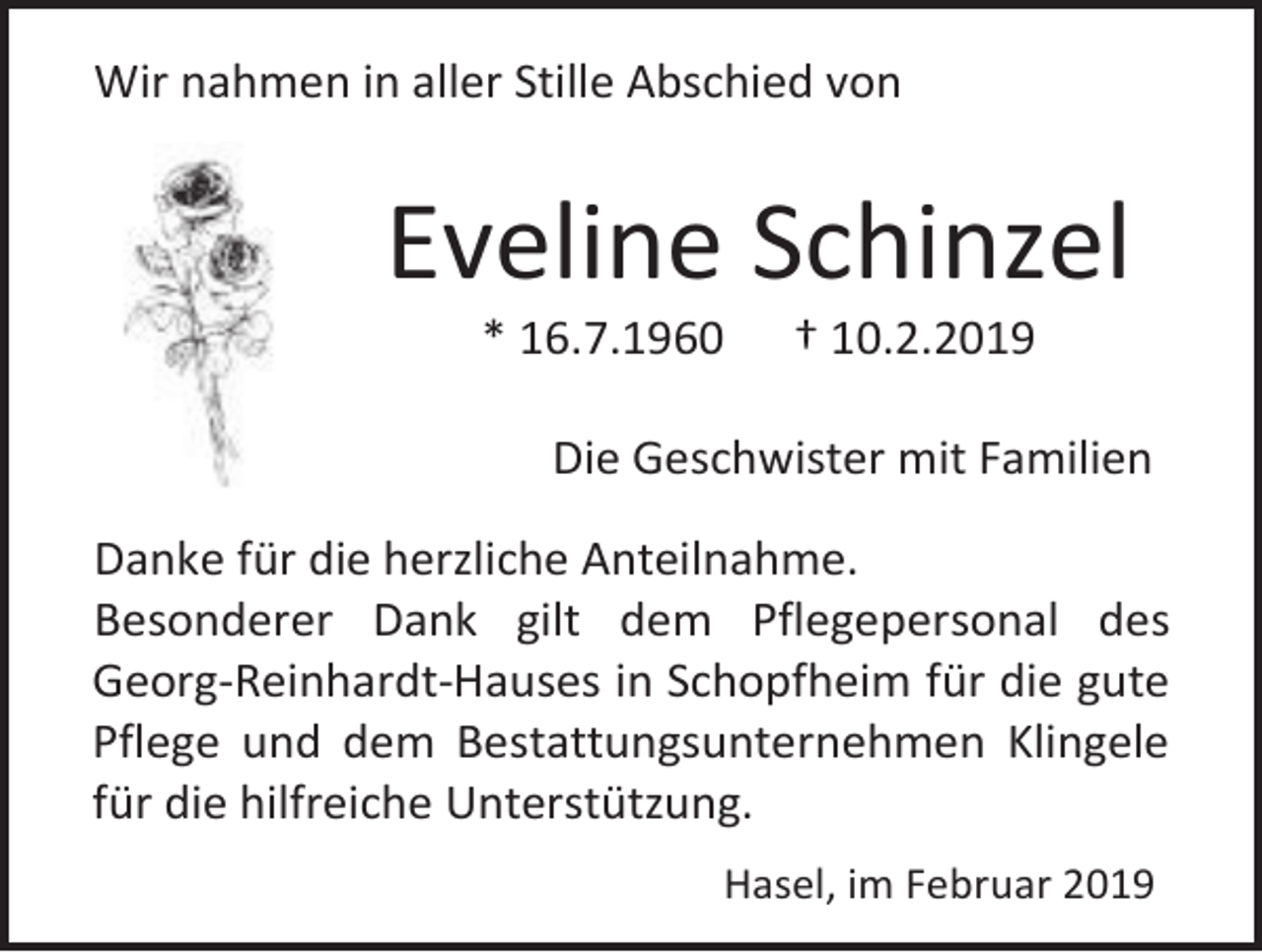<p>Wir nahmen in aller Stille Abschied von</p><p>Eveline Schinzel<br />* 16.7.1960</p><p>† 10.2.2019</p><p>Die Geschwister mit Familien<br />Danke für die herzliche Anteilnahme.<br />Besonderer Dank gilt dem Pflegepersonal des<br />Georg-Reinhardt-Hauses in Schopfheim für die gute<br />Pflege und dem Bestattungsunternehmen Klingele<br />für die hilfreiche Unterstützung.<br />Hasel, im Februar 2019</p>
