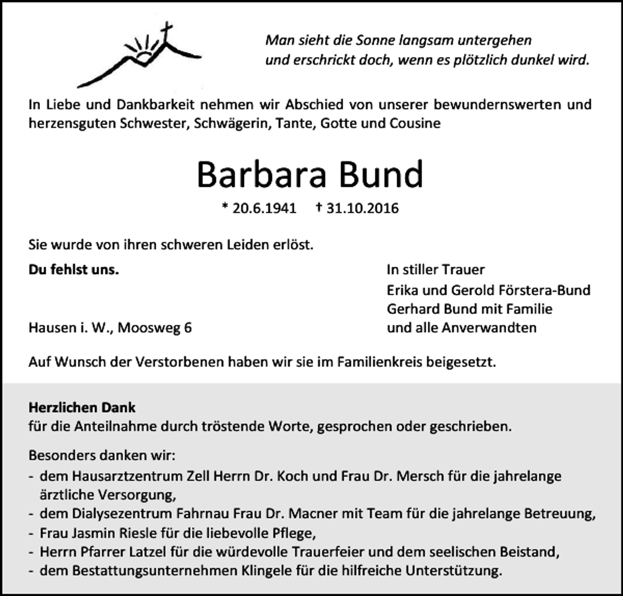 <p>Man sieht die Sonne langsam untergehen<br />und erschrickt doch, wenn es plötzlich dunkel wird.<br />In Liebe und Dankbarkeit nehmen wir Abschied von unserer bewundernswerten und<br />herzensguten Schwester, Schwägerin, Tante, Gotte und Cousine</p><p>Barbara Bund<br />* 20.6.1941</p><p>† 31.10.2016</p><p>Sie wurde von ihren schweren Leiden erlöst.<br />Du fehlst uns.</p><p>Hausen i. W., Moosweg 6</p><p>In stiller Trauer<br />Erika und Gerold Förstera-Bund<br />Gerhard Bund mit Familie<br />und alle Anverwandten</p><p>Auf Wunsch der Verstorbenen haben wir sie im Familienkreis beigesetzt.<br />Herzlichen Dank<br />für die Anteilnahme durch tröstende Worte, gesprochen oder geschrieben.<br />Besonders danken wir:<br />- dem Hausarztzentrum Zell Herrn Dr. Koch und Frau Dr. Mersch für die jahrelange<br />ärztliche Versorgung,<br />- dem Dialysezentrum Fahrnau Frau Dr. Macner mit Team für die jahrelange Betreuung,<br />- Frau Jasmin Riesle für die liebevolle Pflege,<br />- Herrn Pfarrer Latzel für die würdevolle Trauerfeier und dem seelischen Beistand,<br />- dem Bestattungsunternehmen Klingele für die hilfreiche Unterstützung.</p>