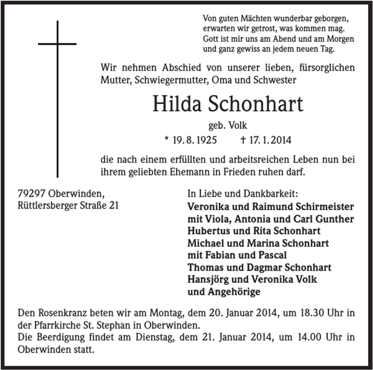 <p>Von guten Mächten wunderbar geborgen,<br />erwarten wir getrost, was kommen mag.<br />Gott ist mir uns am Abend und am Morgen<br />und ganz gewiss an jedem neuen Tag.</p><p>Wir nehmen Abschied von unserer lieben, fürsorglichen<br />Mutter, Schwiegermutter, Oma und Schwester</p><p>Hilda Schonhart<br />geb. Volk<br />* 19. 8. 1925<br />† 17. 1. 2014<br />die nach einem erfüllten und arbeitsreichen Leben nun bei<br />ihrem geliebten Ehemann in Frieden ruhen darf.<br />79297 Oberwinden,<br />Rüttlersberger Straße 21</p><p>In Liebe und Dankbarkeit:<br />Veronika und Raimund Schirmeister<br />mit Viola, Antonia und Carl Gunther<br />Hubertus und Rita Schonhart<br />Michael und Marina Schonhart<br />mit Fabian und Pascal<br />Thomas und Dagmar Schonhart<br />Hansjörg und Veronika Volk<br />und Angehörige</p><p>Den Rosenkranz beten wir am Montag, dem 20. Januar 2014, um 18.30 Uhr in<br />der Pfarrkirche St. Stephan in Oberwinden.<br />Die Beerdigung findet am Dienstag, dem 21. Januar 2014, um 14.00 Uhr in<br />Oberwinden statt.</p>