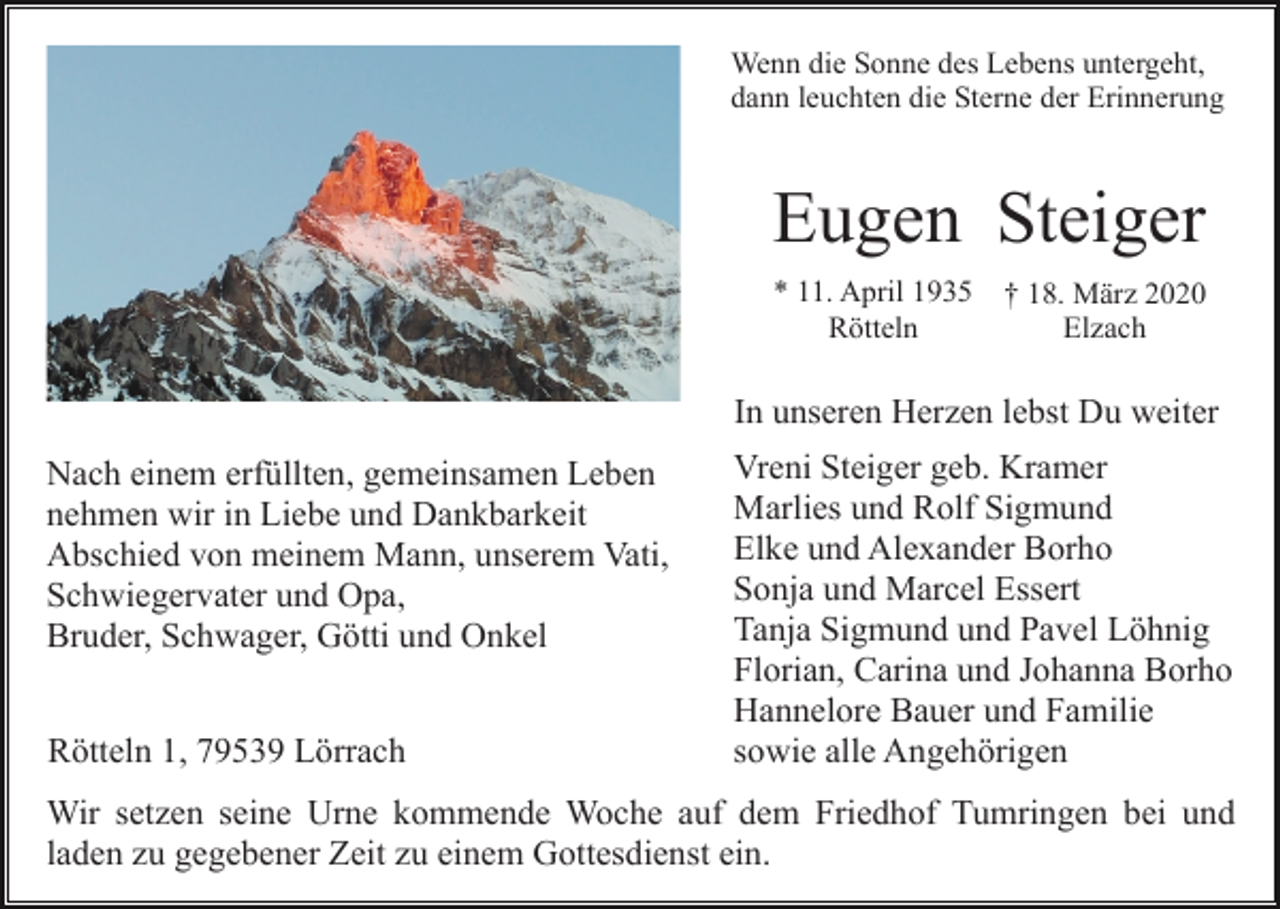 <p>Wenn die Sonne des Lebens untergeht,<br />dann leuchten die Sterne der Erinnerung</p><p>Eugen Steiger<br />* 11. April 1935<br />Rötteln</p><p>† 18. März 2020<br />Elzach</p><p>In unseren Herzen lebst Du weiter<br />Nach einem erfüllten, gemeinsamen Leben<br />nehmen wir in Liebe und Dankbarkeit<br />Abschied von meinem Mann, unserem Vati,<br />Schwiegervater und Opa,<br />Bruder, Schwager, Götti und Onkel<br />Rötteln 1, 79539 Lörrach</p><p>Vreni Steiger geb. Kramer<br />Marlies und Rolf Sigmund<br />Elke und Alexander Borho<br />Sonja und Marcel Essert<br />Tanja Sigmund und Pavel Löhnig<br />Florian, Carina und Johanna Borho<br />Hannelore Bauer und Familie<br />sowie alle Angehörigen</p><p>Wir setzen seine Urne kommende Woche auf dem Friedhof Tumringen bei und<br />laden zu gegebener Zeit zu einem Gottesdienst ein.</p>
