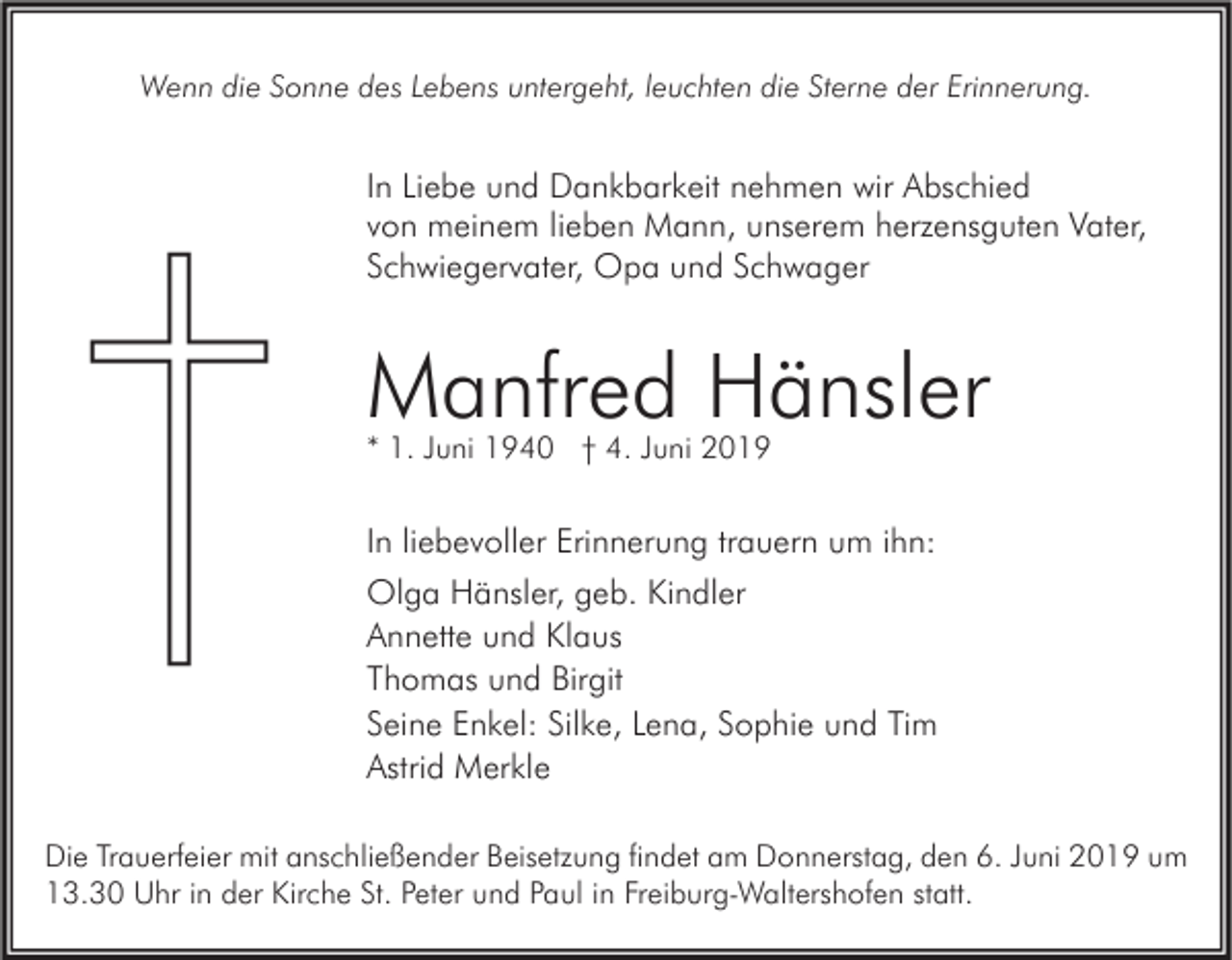 <p>Wenn die Sonne des Lebens untergeht, leuchten die Sterne der Erinnerung.</p><p>In Liebe und Dankbarkeit nehmen wir Abschied<br />von meinem lieben Mann, unserem herzensguten Vater,<br />Schwiegervater, Opa und Schwager</p><p>Manfred Hänsler<br />* 1. Juni 1940 † 4. Juni 2019</p><p>In liebevoller Erinnerung trauern um ihn:<br />Olga Hänsler, geb. Kindler<br />Annette und Klaus<br />Thomas und Birgit<br />Seine Enkel: Silke, Lena, Sophie und Tim<br />Astrid Merkle<br />Die Trauerfeier mit anschließender Beisetzung findet am Donnerstag, den 6. Juni 2019 um<br />13.30 Uhr in der Kirche St. Peter und Paul in Freiburg-Waltershofen statt.</p>
