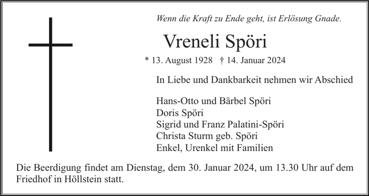 <p>Wenn die Kraft zu Ende geht, ist Erlösung Gnade.</p><p>Vreneli Spöri<br />* 13. August 1928 † 14. Januar 2024</p><p>In Liebe und Dankbarkeit nehmen wir Abschied<br />Hans-Otto und Bärbel Spöri<br />Doris Spöri<br />Sigrid und Franz Palatini-Spöri<br />Christa Sturm geb. Spöri<br />Enkel, Urenkel mit Familien<br />Die Beerdigung findet am Dienstag, dem 30. Januar 2024, um 13.30 Uhr auf dem<br />Friedhof in Höllstein statt.</p>