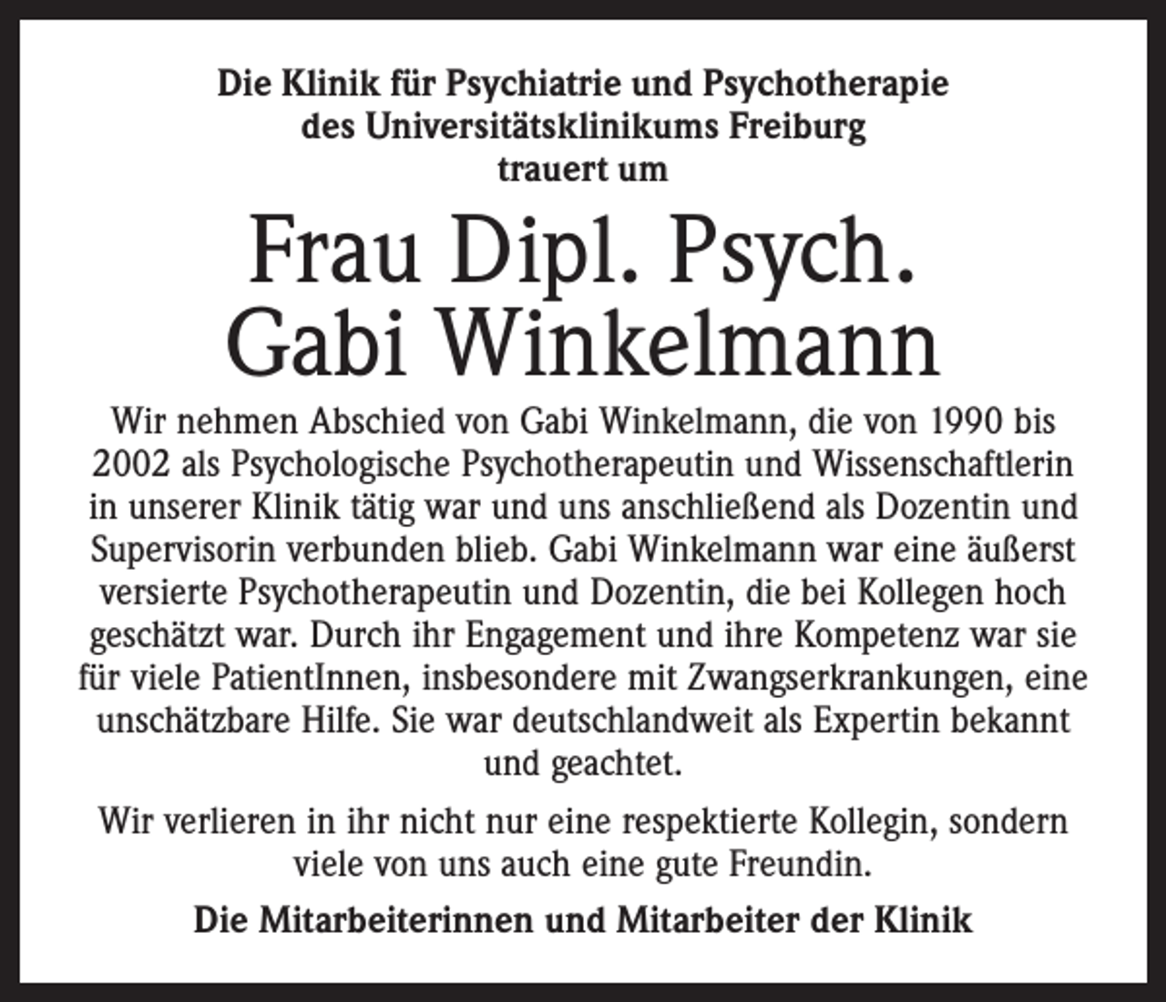 <p>Die Klinik für Psychiatrie und Psychotherapie<br />des Universitäts­klinikums Freiburg<br />trauert um</p><p>Frau Dipl. Psych.<br />Gabi Winkelmann</p><p>Wir nehmen Abschied von Gabi Winkelmann, die von 1990 bis<br />2002 als Psychologische Psychotherapeutin und Wissenschaftlerin<br />in unserer Klinik tätig war und uns anschließend als Dozentin und<br />Supervisorin verbunden blieb. Gabi Winkelmann war eine äußerst<br />versierte Psychotherapeutin und Dozentin, die bei Kollegen hoch<br />geschätzt war. Durch ihr Engagement und ihre Kompetenz war sie<br />für viele PatientInnen, insbesondere mit Zwangserkrankungen, eine<br />unschätzbare Hilfe. Sie war deutschlandweit als Expertin bekannt<br />und geachtet.<br />Wir verlieren in ihr nicht nur eine respektierte Kollegin, sondern<br />viele von uns auch eine gute Freundin.<br />Die Mitarbeiterinnen und Mitarbeiter der Klinik</p>