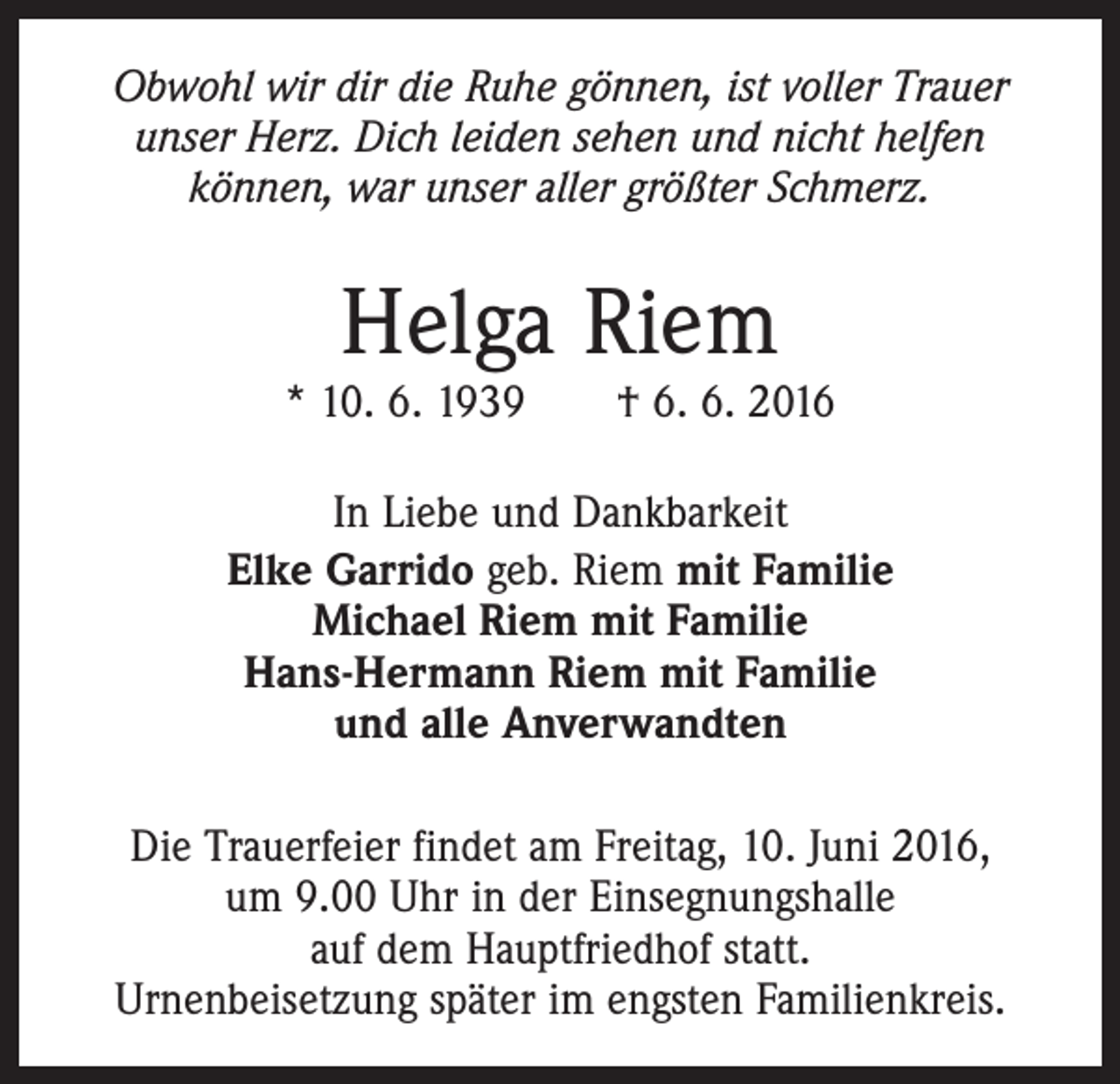 <p>Obwohl wir dir die Ruhe gönnen, ist voller Trauer<br />unser Herz. Dich leiden sehen und nicht helfen<br />­können, war unser aller größter Schmerz.</p><p>Helga Riem</p><p>* 10. 6. 1939 † 6. 6. 2016<br />In Liebe und Dankbarkeit<br />Elke Garrido geb. Riem mit Familie<br />Michael Riem mit Familie<br />Hans-Hermann Riem mit Familie<br />und alle Anverwandten<br />Die Trauerfeier findet am Freitag, 10. Juni 2016,<br />um 9.00 Uhr in der Einsegnungshalle<br />auf dem ­Hauptfriedhof statt.<br />Urnenbeisetzung später im engsten Familienkreis.</p>