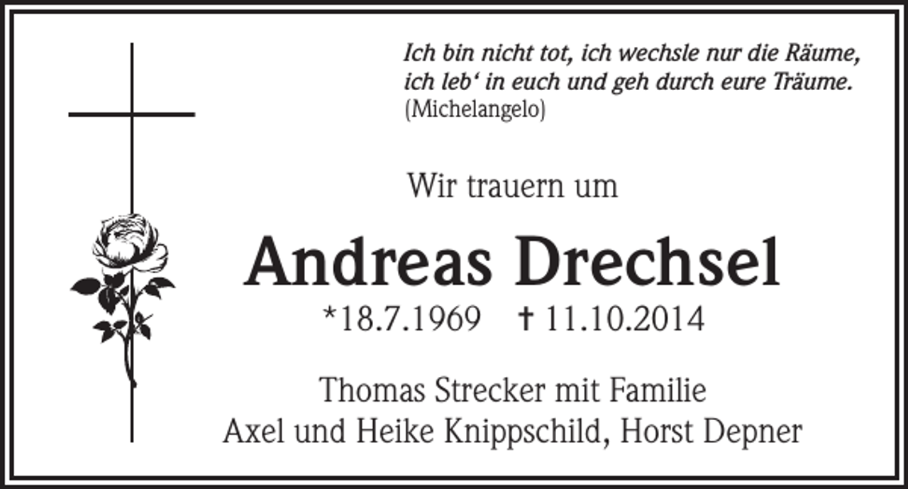 <p>Ich bin nicht tot, ich wechsle nur die Räume,<br />ich leb‘ in euch und geh durch eure Träume.<br />(Michelangelo)</p><p>Wir trauern um</p><p>Andreas Drechsel<br />*18.7.1969</p><p>✝ 11.10.2014</p><p>Thomas Strecker mit Familie<br />Axel und Heike Knippschild, Horst Depner</p>