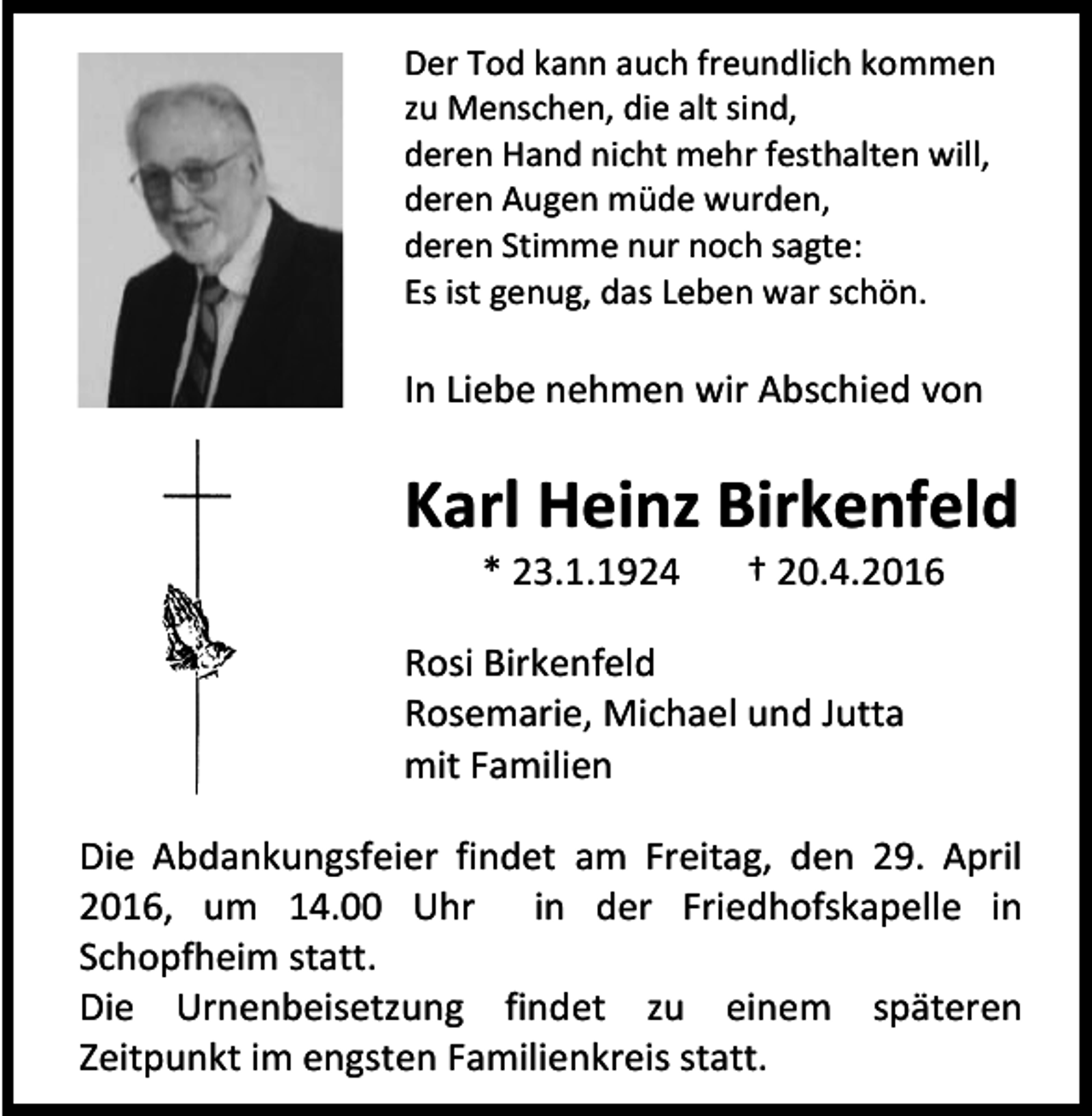 <p>Der Tod kann auch freundlich kommen<br />zu Menschen, die alt sind,<br />deren Hand nicht mehr festhalten will,<br />deren Augen müde wurden,<br />deren Stimme nur noch sagte:<br />Es ist genug, das Leben war schön.</p><p>In Liebe nehmen wir Abschied von</p><p>Karl Heinz Birkenfeld<br />* 23.1.1924</p><p>† 20.4.2016</p><p>Rosi Birkenfeld<br />Rosemarie, Michael und Jutta<br />mit Familien<br />Die Abdankungsfeier findet am Freitag, den 29. April<br />2016, um 14.00 Uhr in der Friedhofskapelle in<br />Schopfheim statt.<br />Die Urnenbeisetzung findet zu einem späteren<br />Zeitpunkt im engsten Familienkreis statt.</p>