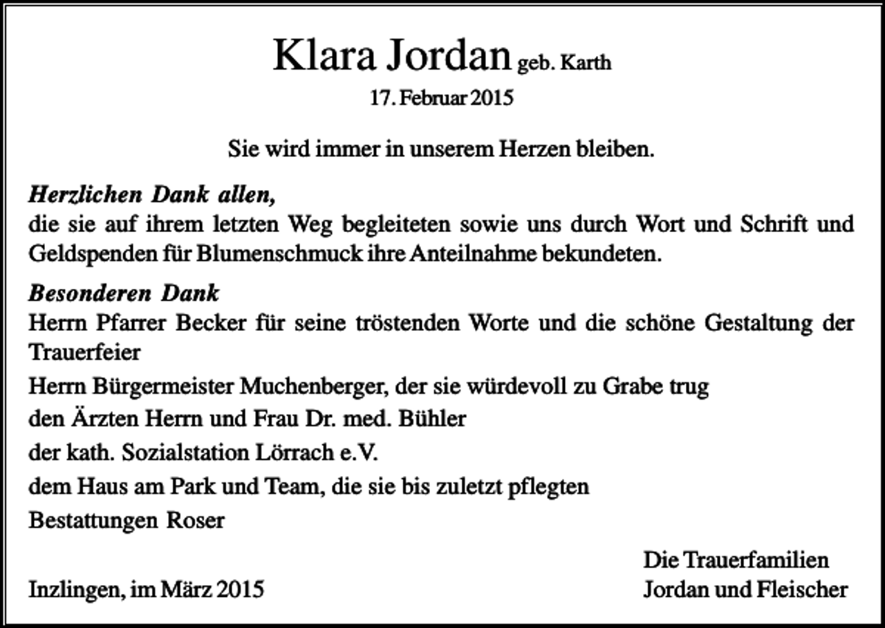 <p>Klara Jordan geb. Karth<br />17. Februar 2015</p><p>Sie wird immer in unserem Herzen bleiben.<br />Herzlichen Dank allen,<br />die sie auf ihrem letzten Weg begleiteten sowie uns durch Wort und Schrift und<br />Geldspenden für Blumenschmuck ihre Anteilnahme bekundeten.<br />Besonderen Dank<br />Herrn Pfarrer Becker für seine tröstenden Worte und die schöne Gestaltung der<br />Trauerfeier<br />Herrn Bürgermeister Muchenberger, der sie würdevoll zu Grabe trug<br />den Ärzten Herrn und Frau Dr. med. Bühler<br />der kath. Sozialstation Lörrach e.V.<br />dem Haus am Park und Team, die sie bis zuletzt pflegten<br />Bestattungen Roser<br />Inzlingen, im März 2015</p><p>Die Trauerfamilien<br />Jordan und Fleischer</p>