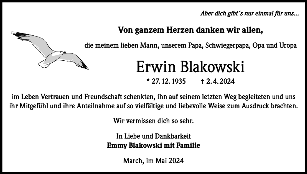 <p>Aber dich gibt´s nur einmal für uns...</p><p>Von ganzem Herzen danken wir allen,<br />die meinem lieben Mann, unserem Papa, Schwiegerpapa, Opa und Uropa</p><p>Erwin Blakowski<br />* 27. 12. 1935 † 2. 4. 2024<br />im Leben Vertrauen und Freundschaft schenkten, ihn auf seinem letzten Weg begleiteten und uns<br />ihr Mitgefühl und ihre Anteilnahme auf so vielfältige und liebevolle Weise zum Ausdruck brachten.<br />Wir vermissen dich so sehr.<br />In Liebe und Dankbarkeit<br />Emmy Blakowski mit Familie<br />March, im Mai 2024</p>