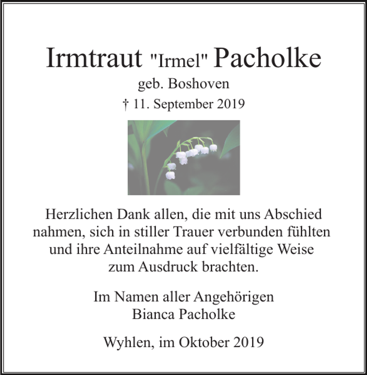 <p>Irmtraut "Irmel" Pacholke<br />geb. Boshoven<br />† 11. September 2019</p><p>Herzlichen Dank allen, die mit uns Abschied<br />nahmen, sich in stiller Trauer verbunden fühlten<br />und ihre Anteilnahme auf vielfältige Weise<br />zum Ausdruck brachten.<br />Im Namen aller Angehörigen<br />Bianca Pacholke<br />Wyhlen, im Oktober 2019</p>