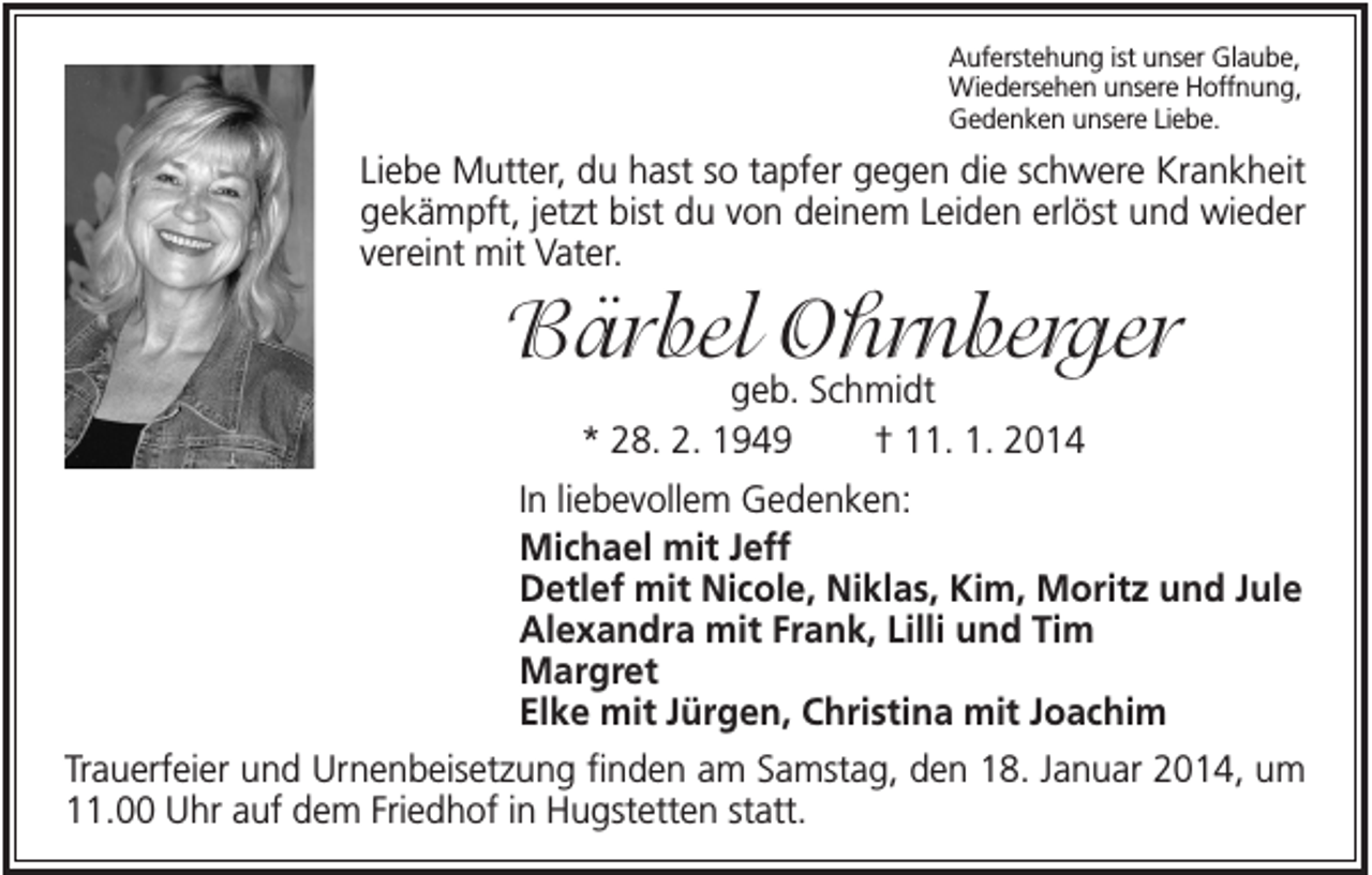 <p>Auferstehung ist unser Glaube,<br />Wiedersehen unsere Hoffnung,<br />Gedenken unsere Liebe.</p><p>Liebe Mutter, du hast so tapfer gegen die schwere Krankheit<br />gekämpft, jetzt bist du von deinem Leiden erlöst und wieder<br />vereint mit Vater.</p><p>Bärbel Ohrnberger<br />geb. Schmidt<br />* 28. 2. 1949<br />† 11. 1. 2014</p><p>In liebevollem Gedenken:<br />Michael mit Jeff<br />Detlef mit Nicole, Niklas, Kim, Moritz und Jule<br />Alexandra mit Frank, Lilli und Tim<br />Margret<br />Elke mit Jürgen, Christina mit Joachim<br />Trauerfeier und Urnenbeisetzung finden am Samstag, den 18. Januar 2014, um<br />11.00 Uhr auf dem Friedhof in Hugstetten statt.</p>