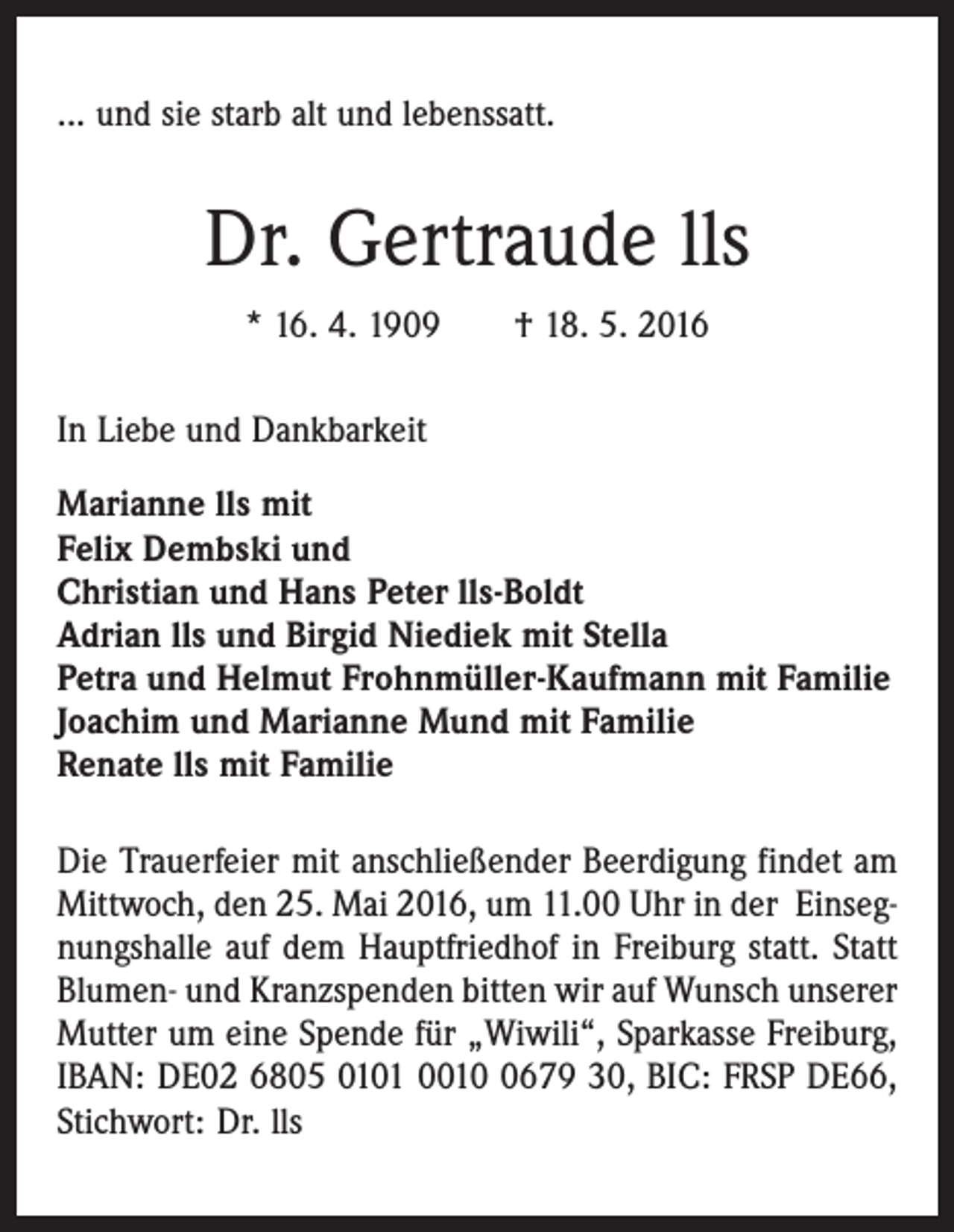 <p>... und sie starb alt und lebenssatt.</p><p>Dr. Gertraude lls<br />* 16. 4. 1909 † 18. 5. 2016<br />In Liebe und Dankbarkeit<br />Marianne lls mit<br />Felix Dembski und<br />Christian und Hans Peter lls-Boldt<br />Adrian lls und Birgid Niediek mit Stella<br />Petra und Helmut Frohnmüller-Kaufmann mit Familie<br />Joachim und Marianne Mund mit Familie<br />Renate lls mit Familie<br />Die Trauerfeier mit anschließender Beerdigung findet am<br />Mittwoch, den 25. Mai 2016, um 11.00 Uhr in der Einsegnungshalle auf dem Hauptfriedhof in Freiburg statt. Statt<br />Blumen- und Kranzspenden bitten wir auf Wunsch unserer<br />Mutter um eine Spende für „Wiwili“, Sparkasse Freiburg,<br />IBAN: DE02 6805 0101 001679 30, BIC: FRSP DE66,<br />Stichwort: Dr. lls</p>