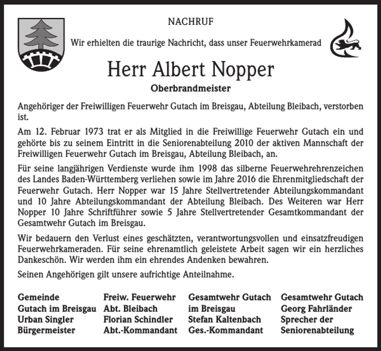 <p>NACHRUF<br />Wir erhielten die traurige Nachricht, dass unser Feuerwehrkamerad</p><p>Herr Albert Nopper<br />Oberbrandmeister<br />Angehöriger der Freiwilligen Feuerwehr Gutach im Breisgau, Abteilung Bleibach, verstorben<br />ist.<br />Am 12. Februar 1973 trat er als Mitglied in die Freiwillige Feuerwehr Gutach ein und<br />gehörte bis zu seinem Eintritt in die Seniorenabteilung 2010 der aktiven Mannschaft der<br />Freiwilligen Feuerwehr Gutach im Breisgau, Abteilung Bleibach, an.<br />Für seine langjährigen Verdienste wurde ihm 1998 das silberne Feuerwehrehrenzeichen<br />des Landes Baden-Württemberg verliehen sowie im Jahre 2016 die Ehrenmitgliedschaft der<br />Feuerwehr Gutach. Herr Nopper war 15 Jahre Stellvertretender Abteilungskommandant<br />und 10 Jahre Abteilungskommandant der Abteilung Bleibach. Des Weiteren war Herr<br />Nopper 10 Jahre Schriftführer sowie 5 Jahre Stellvertretender Gesamtkommandant der<br />Gesamtwehr Gutach im Breisgau.<br />Wir bedauern den Verlust eines geschätzten, verantwortungsvollen und einsatzfreudigen<br />Feuerwehrkameraden. Für seine ehrenamtlich geleistete Arbeit sagen wir ein herzliches<br />Dankeschön. Wir werden ihm ein ehrendes Andenken bewahren.<br />Seinen Angehörigen gilt unsere aufrichtige Anteilnahme.<br />Gemeinde<br />Gutach im Breisgau<br />Urban Singler<br />Bürgermeister</p><p>Freiw. Feuerwehr<br />Abt. Bleibach<br />Florian Schindler<br />Abt.-Kommandant</p><p>Gesamtwehr Gutach<br />im Breisgau<br />Stefan Kaltenbach<br />Ges.-Kommandant</p><p>Gesamtwehr Gutach<br />Georg Fahrländer<br />Sprecher der<br />Seniorenabteilung</p>