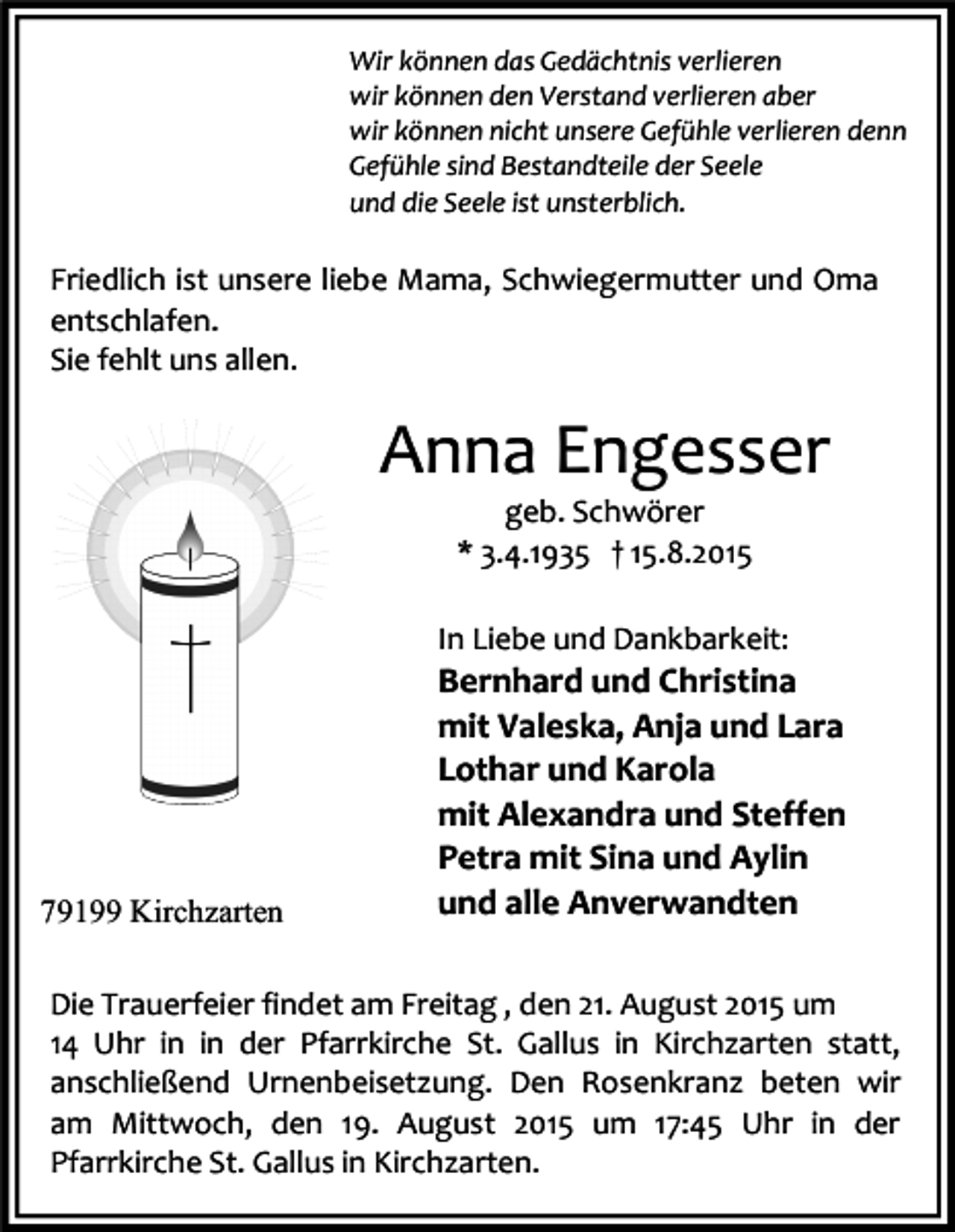 <p>Wir können das Gedächtnis verlieren<br />wir können den Verstand verlieren aber<br />wir können nicht unsere Gefühle verlieren denn<br />Gefühle sind Bestandteile der Seele<br />und die Seele ist unsterblich.</p><p>Friedlich ist unsere liebe Mama, Schwiegermutter und Oma<br />entschlafen.<br />Sie fehlt uns allen.</p><p>Anna Engesser<br />geb. Schwörer<br />* 3.4.1935 † 15.8.2015</p><p>In Liebe und Dankbarkeit:</p><p>79199 Kirchzarten</p><p>Bernhard und Christina<br />mit Valeska, Anja und Lara<br />Lothar und Karola<br />mit Alexandra und Steffen<br />Petra mit Sina und Aylin<br />und alle Anverwandten</p><p>Die Trauerfeier findet am Freitag , den 21. August 2015 um<br />14 Uhr in in der Pfarrkirche St. Gallus in Kirchzarten statt,<br />anschließend Urnenbeisetzung. Den Rosenkranz beten wir<br />am Mittwoch, den 19. August 2015 um 17:45 Uhr in der<br />Pfarrkirche St. Gallus in Kirchzarten.</p>