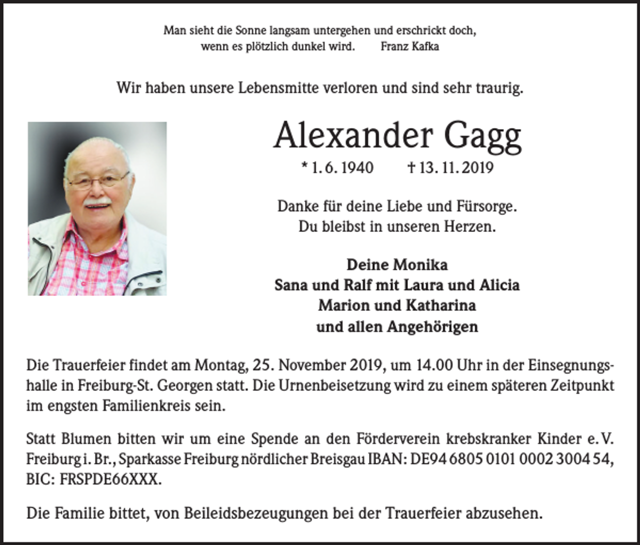 <p>Man sieht die Sonne langsam untergehen und erschrickt doch,<br />wenn es plötzlich dunkel wird. Franz Kafka</p><p>Wir haben unsere Lebensmitte verloren und sind sehr traurig.</p><p>Alexander Gagg<br />* 1. 6. 1940 † 13. 11. 2019<br />Danke für deine Liebe und Fürsorge.<br />Du bleibst in unseren Herzen.<br />Deine Monika<br />Sana und Ralf mit Laura und Alicia<br />Marion und Katharina<br />und allen Angehörigen<br />Die Trauerfeier findet am Montag, 25. November 2019, um 14.00 Uhr in der Einsegnungshalle in Freiburg-St. Georgen statt. Die Urnenbeisetzung wird zu einem späteren Zeitpunkt<br />im engsten Familienkreis sein.<br />Statt Blumen bitten wir um eine Spende an den Förderverein krebskranker Kinder e. V.<br />Freiburg i. Br., Sparkasse Freiburg nördlicher Breisgau IBAN: DE94 6805 0101 0002 3004 54,<br />BIC: FRSPDE66XXX.</p><p>Die Familie bittet, von Beileidsbezeugungen bei der Trauerfeier abzusehen.</p>