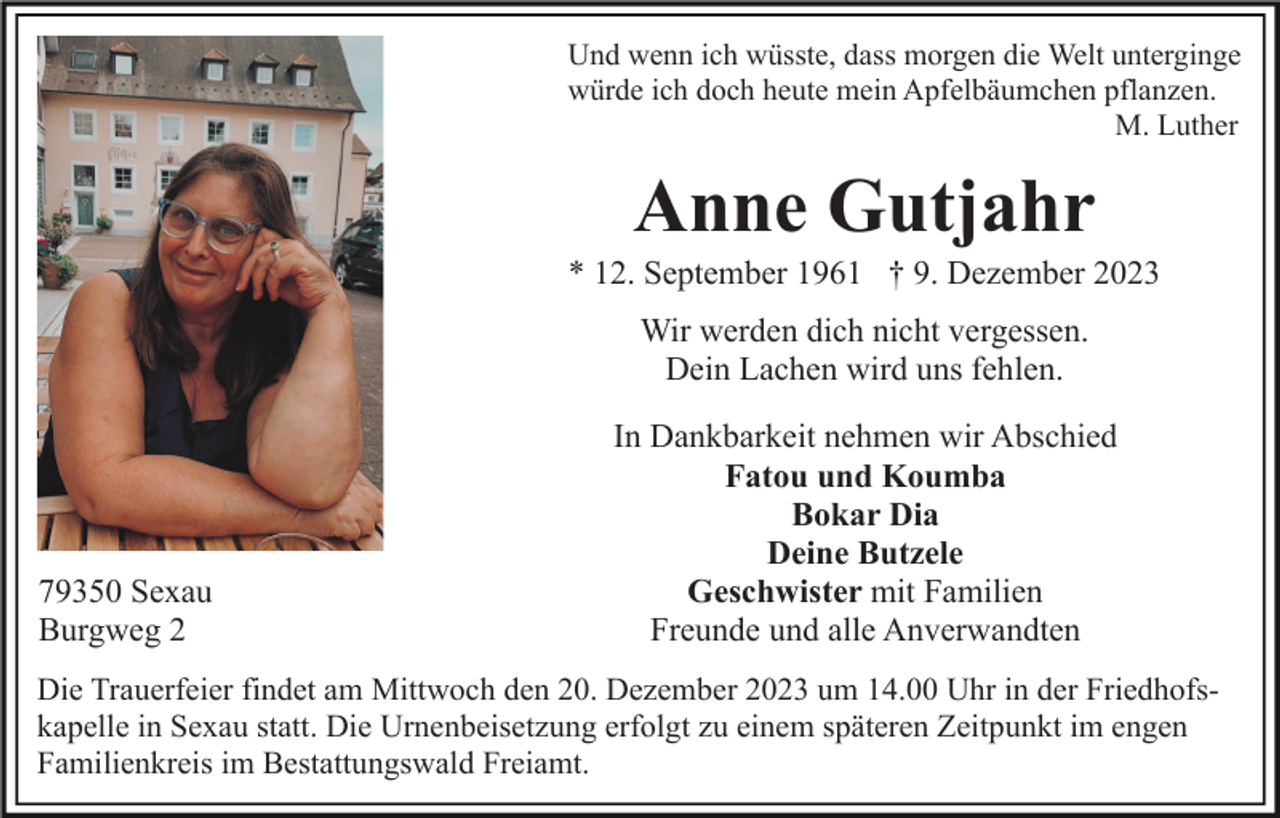 <p>Und wenn ich wüsste, dass morgen die Welt unterginge<br />würde ich doch heute mein Apfelbäumchen pflanzen.<br />M. Luther</p><p>Anne Gutjahr<br />* 12. September 1961 † 9. Dezember 2023<br />Wir werden dich nicht vergessen.<br />Dein Lachen wird uns fehlen.</p><p>79350 Sexau<br />Burgweg 2</p><p>In Dankbarkeit nehmen wir Abschied<br />Fatou und Koumba<br />Bokar Dia<br />Deine Butzele<br />Geschwister mit Familien<br />Freunde und alle Anverwandten</p><p>Die Trauerfeier findet am Mittwoch den 20. Dezember 2023 um 14.00 Uhr in der Friedhofskapelle in Sexau statt. Die Urnenbeisetzung erfolgt zu einem späteren Zeitpunkt im engen<br />Familienkreis im Bestattungswald Freiamt.</p>