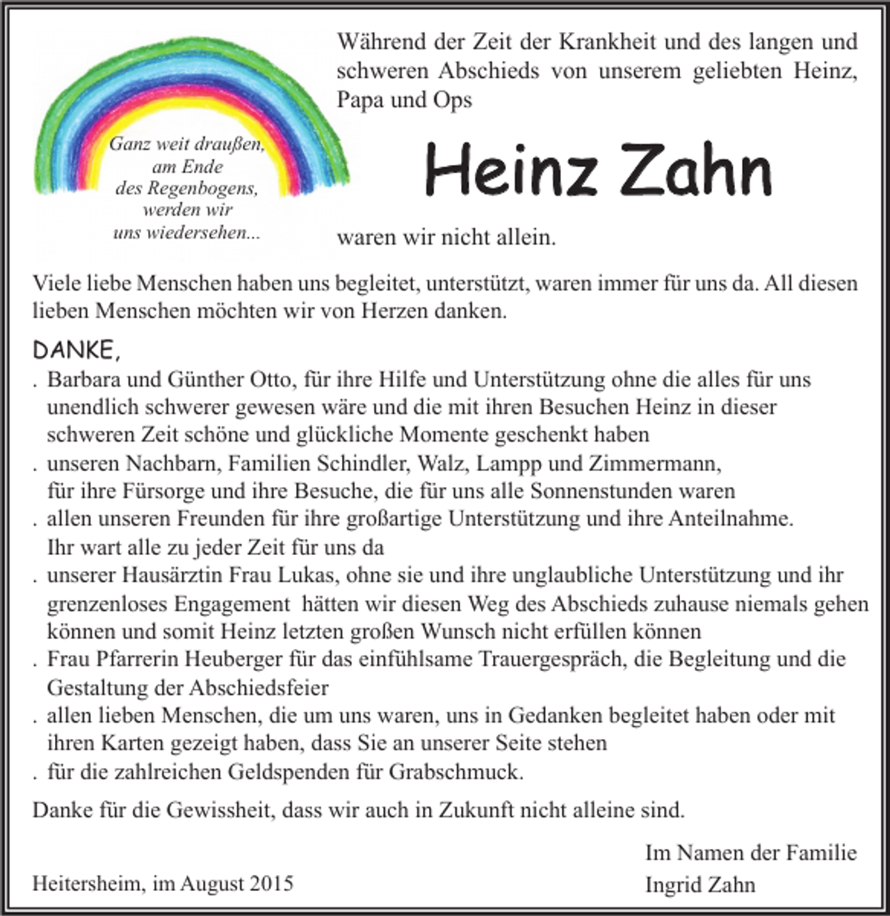 <p>Während der Zeit der Krankheit und des langen und<br />schweren Abschieds von unserem geliebten Heinz,<br />Papa und Ops<br />Ganz weit draußen,<br />am Ende<br />des Regenbogens,<br />werden wir<br />uns wiedersehen...</p><p>Heinz Zahn<br />waren wir nicht allein.</p><p>Viele liebe Menschen haben uns begleitet, unterstützt, waren immer für uns da. All diesen<br />lieben Menschen möchten wir von Herzen danken.<br />DANKE,<br />. Barbara und Günther Otto, für ihre Hilfe und Unterstützung ohne die alles für uns<br />unendlich schwerer gewesen wäre und die mit ihren Besuchen Heinz in dieser<br />schweren Zeit schöne und glückliche Momente geschenkt haben<br />. unseren Nachbarn, Familien Schindler, Walz, Lampp und Zimmermann,<br />für ihre Fürsorge und ihre Besuche, die für uns alle Sonnenstunden waren<br />. allen unseren Freunden für ihre großartige Unterstützung und ihre Anteilnahme.<br />Ihr wart alle zu jeder Zeit für uns da<br />. unserer Hausärztin Frau Lukas, ohne sie und ihre unglaubliche Unterstützung und ihr<br />grenzenloses Engagement hätten wir diesen Weg des Abschieds zuhause niemals gehen<br />können und somit Heinz letzten großen Wunsch nicht erfüllen können<br />. Frau Pfarrerin Heuberger für das einfühlsame Trauergespräch, die Begleitung und die<br />Gestaltung der Abschiedsfeier<br />. allen lieben Menschen, die um uns waren, uns in Gedanken begleitet haben oder mit<br />ihren Karten gezeigt haben, dass Sie an unserer Seite stehen<br />. für die zahlreichen Geldspenden für Grabschmuck.<br />Danke für die Gewissheit, dass wir auch in Zukunft nicht alleine sind.<br />Heitersheim, im August 2015</p><p>Im Namen der Familie<br />Ingrid Zahn</p>