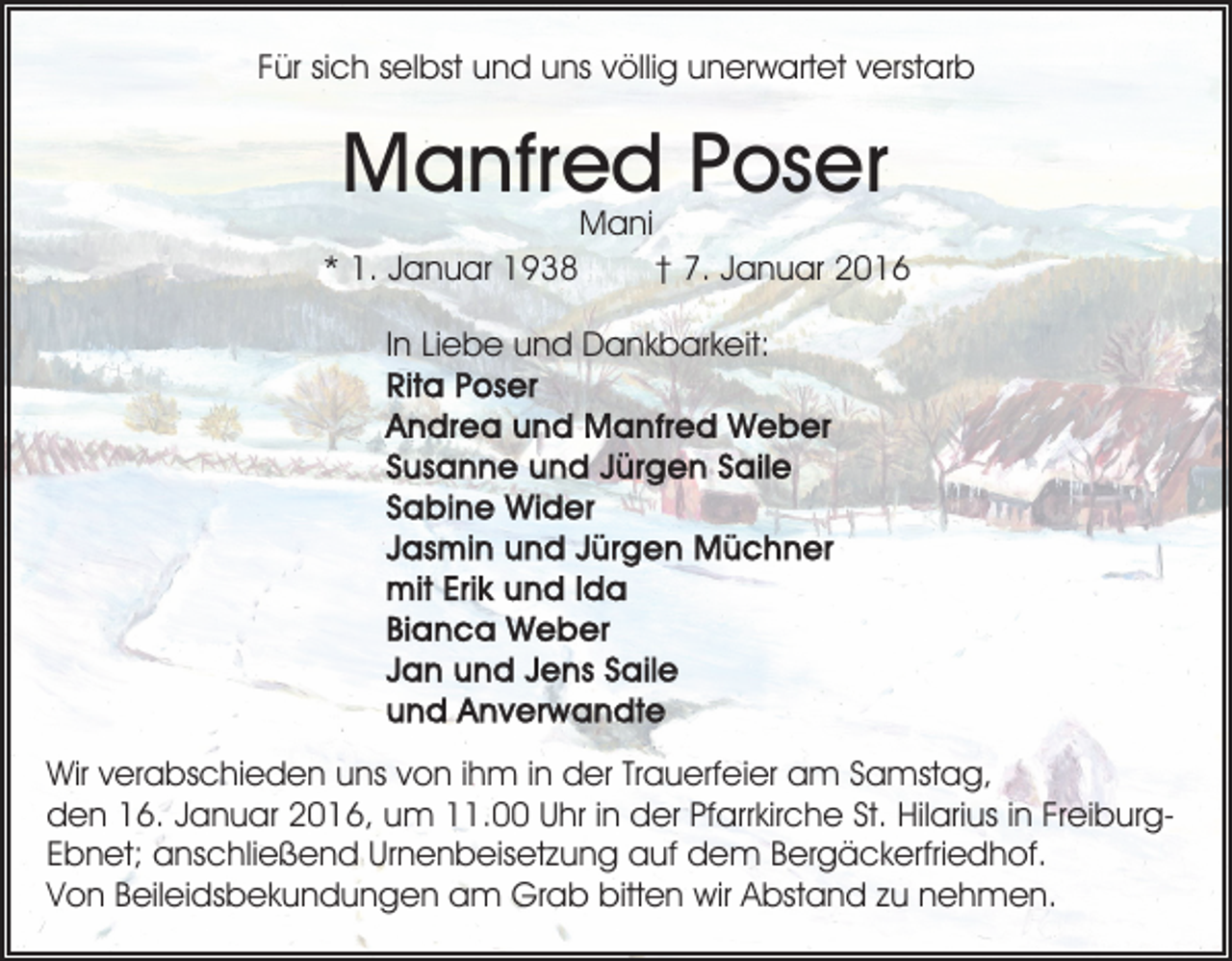 <p>Für sich selbst und uns völlig unerwartet verstarb</p><p>Manfred Poser<br />Mani</p><p>* 1. Januar 1938</p><p>† 7. Januar 2016</p><p>In Liebe und Dankbarkeit:</p><p>Wir verabschieden uns von ihm in der Trauerfeier am Samstag,<br />den 16. Januar 2016, um 11.00 Uhr in der Pfarrkirche St. Hilarius in FreiburgEbnet; anschließend Urnenbeisetzung auf dem Bergäckerfriedhof.<br />Von Beileidsbekundungen am Grab bitten wir Abstand zu nehmen.</p>