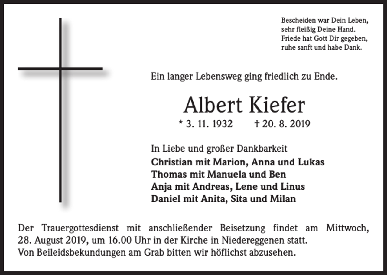 <p>Bescheiden war Dein Leben,<br />sehr fleißig Deine Hand.<br />Friede hat Gott Dir gegeben,<br />ruhe sanft und habe Dank.</p><p>Ein langer Lebensweg ging friedlich zu Ende.</p><p>Albert Kiefer</p><p>* 3. 11. 1932 † 20. 8. 2019<br />In Liebe und großer Dankbarkeit<br />Christian mit Marion, Anna und Lukas<br />Thomas mit Manuela und Ben<br />Anja mit Andreas, Lene und Linus<br />Daniel mit Anita, Sita und Milan<br />Der Trauergottesdienst mit anschließender Beisetzung findet am Mittwoch,<br />28. August 2019, um 16.00 Uhr in der Kirche in Niedereggenen statt.<br />Von Beileidsbekundungen am Grab bitten wir höflichst abzusehen.</p>