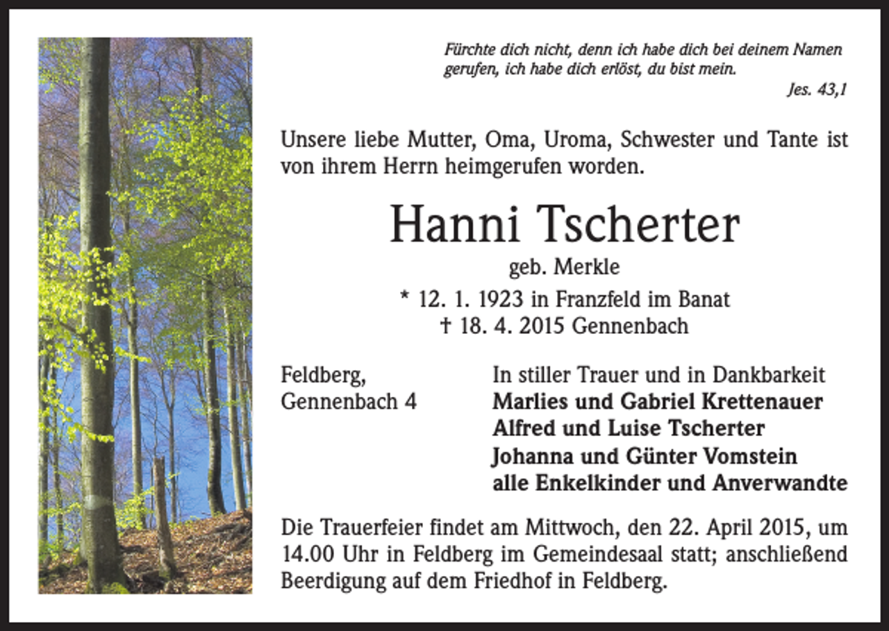 <p>Fürchte dich nicht, denn ich habe dich bei deinem Namen<br />gerufen, ich habe dich erlöst, du bist mein.</p><p>Jes. 43,1</p><p>Unsere liebe Mutter, Oma, Uroma, Schwester und Tante ist<br />von ihrem Herrn heimgerufen worden.</p><p>Hanni Tscherter<br />geb. Merkle<br />* 12. 1. 1923 in Franzfeld im Banat<br />† 18. 4. 2015 Gennenbach</p><p>Feldberg,<br />In stiller Trauer und in Dankbarkeit<br />Gennenbach 4 Marlies und Gabriel Krettenauer<br />Alfred und Luise Tscherter<br />Johanna und Günter Vomstein<br />alle Enkelkinder und Anverwandte<br />Die Trauerfeier findet am Mittwoch, den 22. April 2015, um<br />14.00 Uhr in Feldberg im Gemeindesaal statt; anschließend<br />Beerdigung auf dem Friedhof in Feldberg.</p>