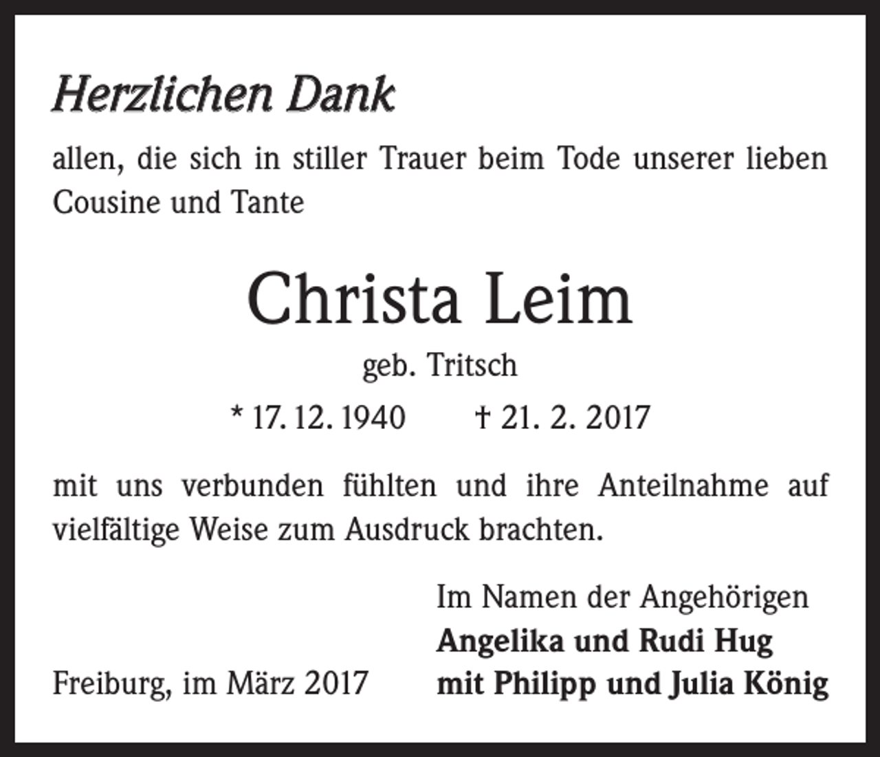 <p>Herzlichen Dank<br />allen, die sich in stiller Trauer beim Tode unserer lieben<br />Cousine und Tante</p><p>Christa Leim<br />geb. Tritsch<br />* 17. 12. 1940 † 21. 2. 2017<br />mit uns verbunden fühlten und ihre Anteilnahme auf<br />­vielfältige Weise zum Ausdruck brachten.</p><p>Freiburg, im März 2017</p><p>Im Namen der Angehörigen<br />Angelika und Rudi Hug<br />mit Philipp und Julia König</p>