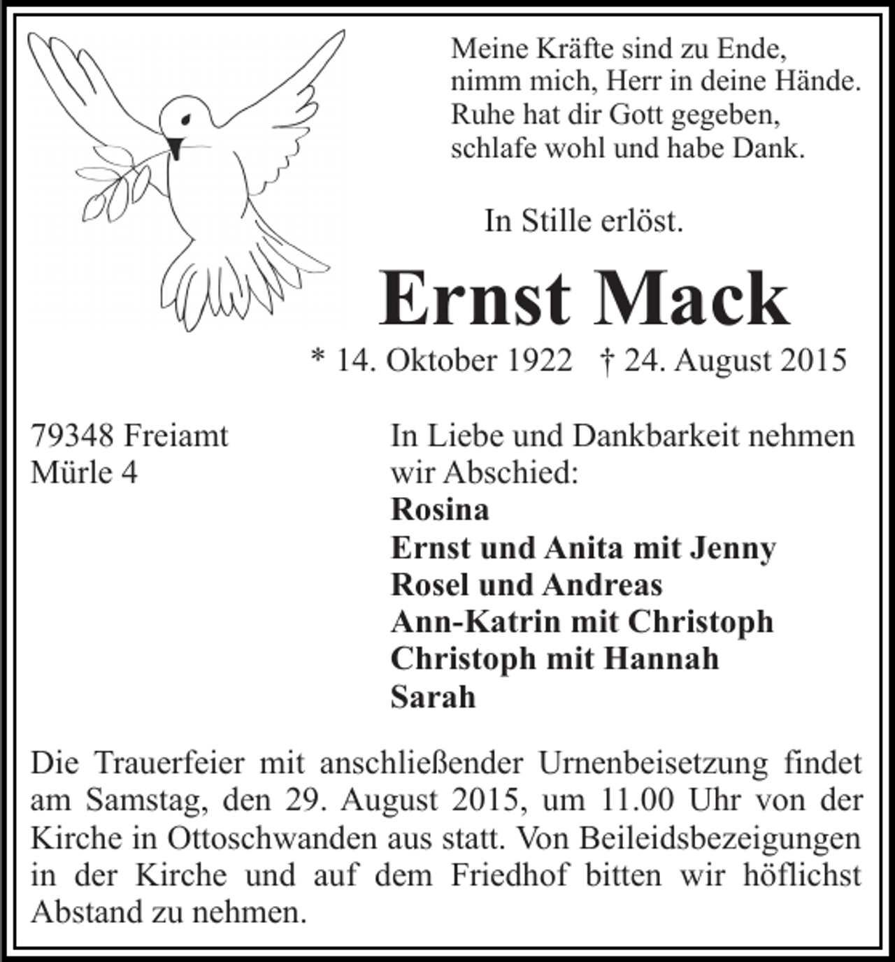 <p>Meine Kräfte sind zu Ende,<br />nimm mich, Herr in deine Hände.<br />Ruhe hat dir Gott gegeben,<br />schlafe wohl und habe Dank.</p><p>In Stille erlöst.</p><p>Ernst Mack</p><p>* 14. Oktober 1922 † 24. August 2015<br />79348 Freiamt<br />Mürle 4</p><p>In Liebe und Dankbarkeit nehmen<br />wir Abschied:<br />Rosina<br />Ernst und Anita mit Jenny<br />Rosel und Andreas<br />Ann-Katrin mit Christoph<br />Christoph mit Hannah<br />Sarah</p><p>Die Trauerfeier mit anschließender Urnenbeisetzung findet<br />am Samstag, den 29. August 2015, um 11.00 Uhr von der<br />Kirche in Ottoschwanden aus statt. Von Beileidsbezeigungen<br />in der Kirche und auf dem Friedhof bitten wir höflichst<br />Abstand zu nehmen.</p>