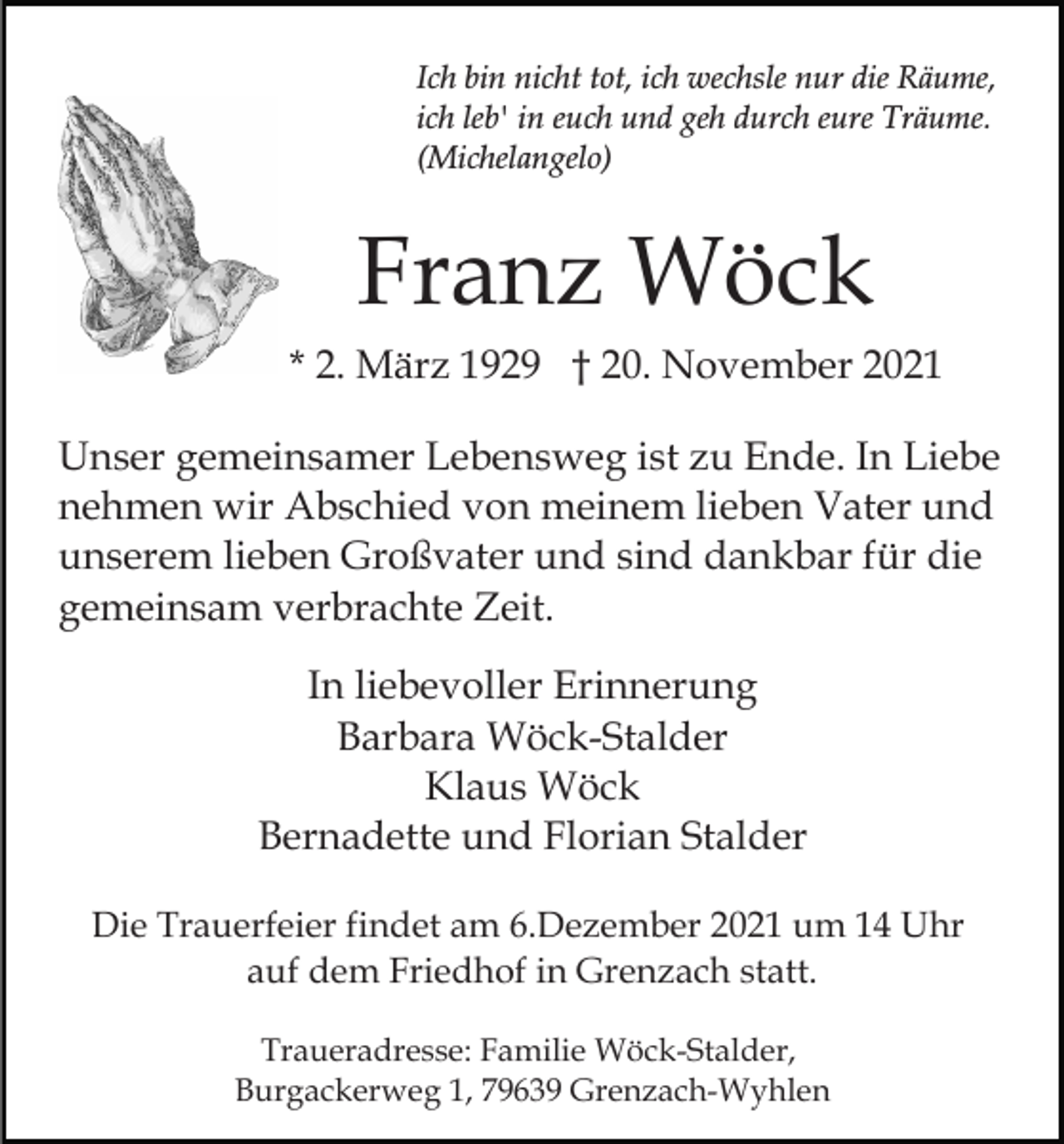 <p>Ich bin nicht tot, ich wechsle nur die Räume,<br />ich leb' in euch und geh durch eure Träume.<br />(Michelangelo)</p><p>Franz Wöck<br />* 2. März 1929 † 20. November 2021<br />Unser gemeinsamer Lebensweg ist zu Ende. In Liebe<br />nehmen wir Abschied von meinem lieben Vater und<br />unserem lieben Großvater und sind dankbar für die<br />gemeinsam verbrachte Zeit.<br />In liebevoller Erinnerung<br />Barbara Wöck-Stalder<br />Klaus Wöck<br />Bernadette und Florian Stalder<br />Die Trauerfeier findet am 6.Dezember 2021 um 14 Uhr<br />auf dem Friedhof in Grenzach statt.<br />Traueradresse: Familie Wöck-Stalder,<br />Burgackerweg 1, 79639 Grenzach-Wyhlen</p>