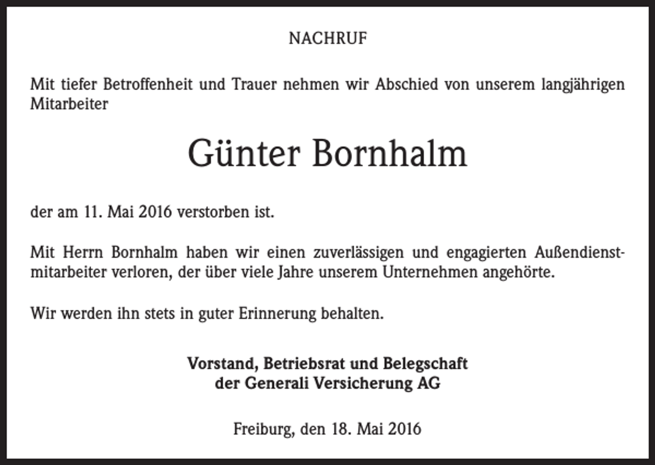 <p>NACHRUF<br />Mit tiefer Betroffenheit und Trauer nehmen wir Abschied von unserem langjährigen<br />Mitarbeiter</p><p>Günter Bornhalm<br />der am 11. Mai 2016 verstorben ist.<br />Mit Herrn Bornhalm haben wir einen zuverlässigen und engagierten Außendienst­<br />mitarbeiter verloren, der über viele Jahre unserem Unternehmen angehörte.<br />Wir werden ihn stets in guter Erinnerung behalten.<br />Vorstand, Betriebsrat und Belegschaft<br />der Generali Versicherung AG<br />Freiburg, den 18. Mai 2016</p>