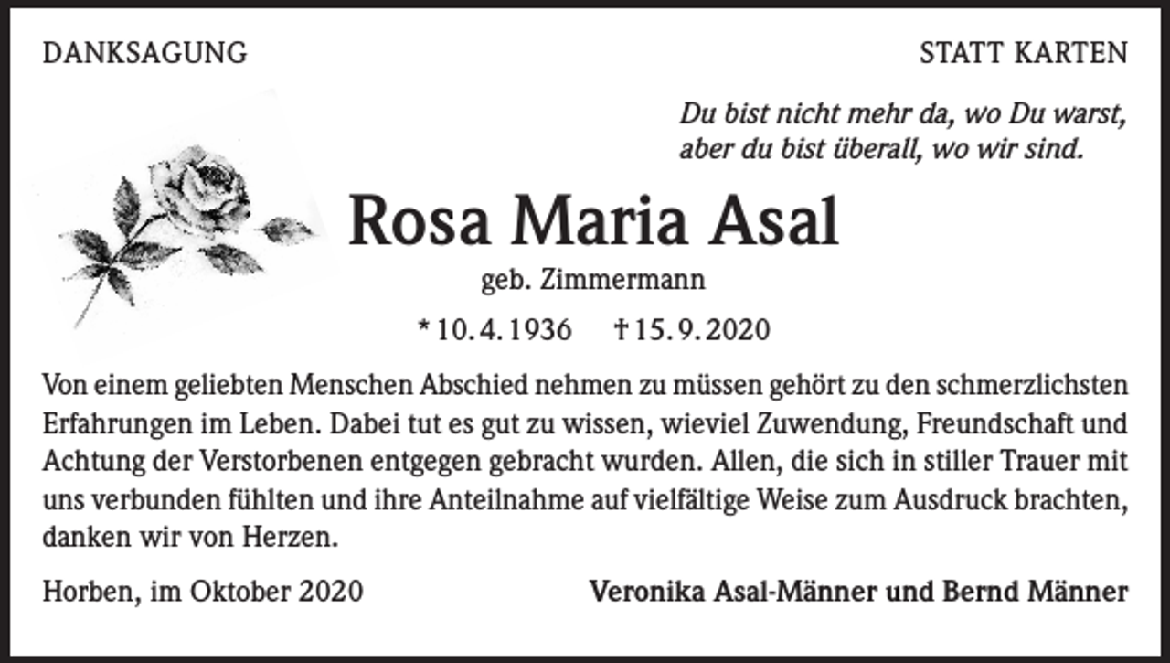 <p>DANKSAGUNG</p><p>STATT KARTEN<br />Du bist nicht mehr da, wo Du warst,<br />aber du bist überall, wo wir sind.</p><p>Rosa Maria Asal<br />geb. Zimmermann</p><p>* 10. 4. 1936</p><p>† 15. 9. 2020</p><p>Von einem geliebten Menschen Abschied nehmen zu müssen gehört zu den schmerzlichsten<br />Erfahrungen im Leben. Dabei tut es gut zu wissen, wieviel Zuwendung, Freundschaft und<br />Achtung der Verstorbenen entgegen gebracht wurden. Allen, die sich in stiller Trauer mit<br />uns verbunden fühlten und ihre Anteilnahme auf vielfältige Weise zum Ausdruck brachten,<br />danken wir von Herzen.<br />Horben, im Oktober 2020</p><p>Veronika Asal-Männer und Bernd Männer</p>