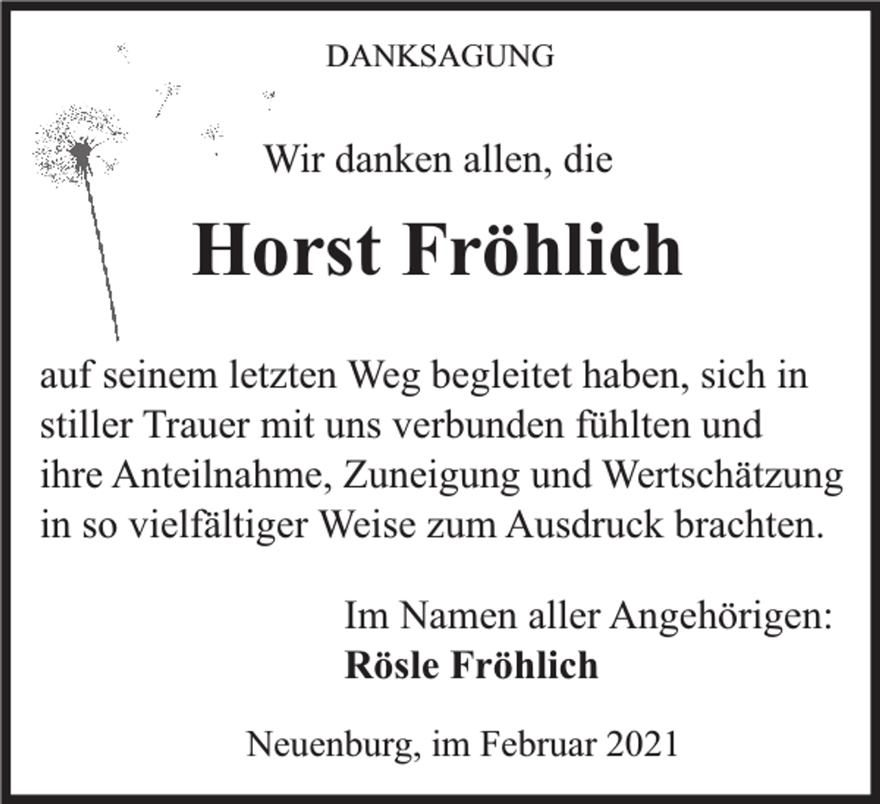 <p>DANKSAGUNG</p><p>Wir danken allen, die</p><p>Horst Fröhlich<br />auf seinem letzten Weg begleitet haben, sich in<br />stiller Trauer mit uns verbunden fühlten und<br />ihre Anteilnahme, Zuneigung und Wertschätzung<br />in so vielfältiger Weise zum Ausdruck brachten.<br />Im Namen aller Angehörigen:<br />Rösle Fröhlich<br />Neuenburg, im Februar 2021</p>