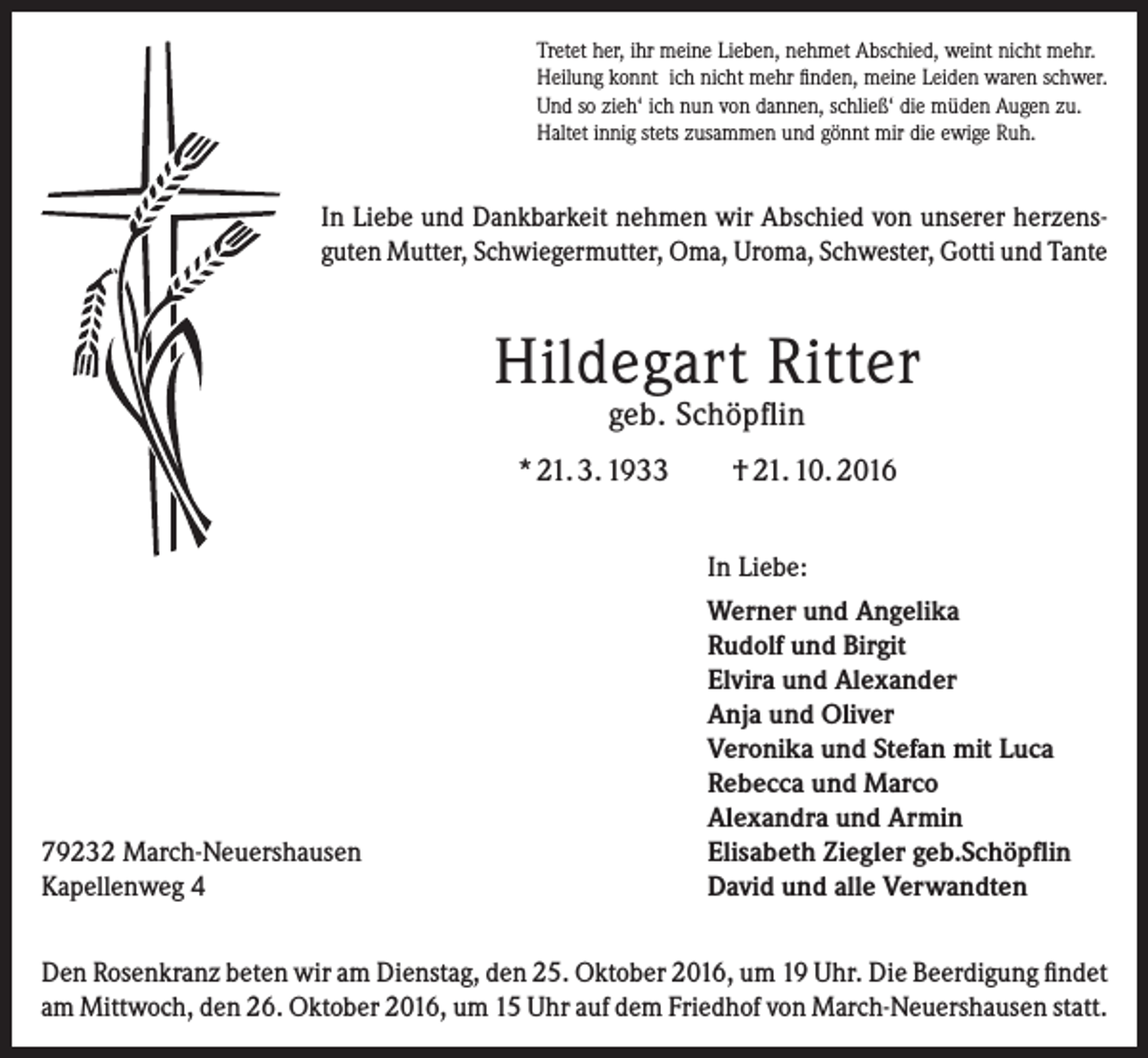 <p>Tretet her, ihr meine Lieben, nehmet Abschied, weint nicht mehr.<br />Heilung konnt ich nicht mehr finden, meine Leiden waren schwer.<br />Und so zieh‘ ich nun von dannen, schließ‘ die müden Augen zu.<br />Haltet innig stets zusammen und gönnt mir die ewige Ruh.</p><p>In Liebe und Dankbarkeit nehmen wir Abschied von unserer herzens­<br />guten Mutter, Schwiegermutter, Oma, Uroma, Schwester, Gotti und Tante</p><p>Hildegart Ritter<br />geb. Schöpflin</p><p>* 21. 3. 1933</p><p>79232 March-Neuershausen<br />Kapellenweg 4</p><p>† 21. 10. 2016<br />In Liebe:<br />Werner und Angelika<br />Rudolf und Birgit<br />Elvira und Alexander<br />Anja und Oliver<br />Veronika und Stefan mit Luca<br />Rebecca und Marco<br />Alexandra und Armin<br />Elisabeth Ziegler geb.Schöpflin<br />David und alle Verwandten</p><p>Den Rosenkranz beten wir am Dienstag, den 25. Oktober 2016, um 19 Uhr. Die Beerdigung findet<br />am Mittwoch, den 26. Oktober 2016, um 15 Uhr auf dem Friedhof von March-Neuershausen statt.</p>