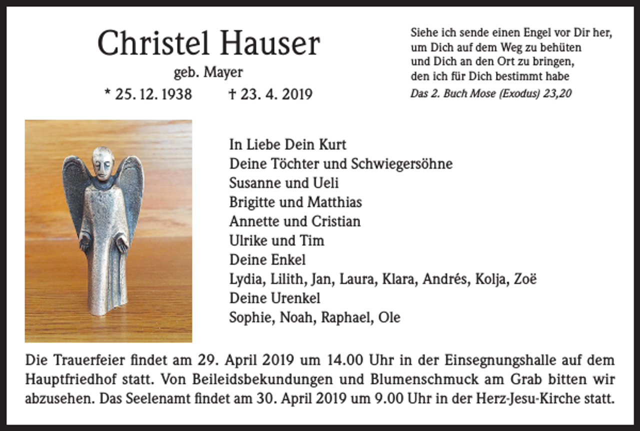 <p>Christel Hauser<br />geb. Mayer<br />* 25. 12. 1938<br />† 23. 4. 2019</p><p>Siehe ich sende einen Engel vor Dir her,<br />um Dich auf dem Weg zu behüten<br />und Dich an den Ort zu bringen,<br />den ich für Dich bestimmt habe<br />Das 2. Buch Mose (Exodus) 23,20</p><p>In Liebe Dein Kurt<br />Deine Töchter und Schwiegersöhne<br />Susanne und Ueli<br />Brigitte und Matthias<br />Annette und Cristian<br />Ulrike und Tim<br />Deine Enkel<br />Lydia, Lilith, Jan, Laura, Klara, Andrés, Kolja, Zoë<br />Deine Urenkel<br />Sophie, Noah, Raphael, Ole<br />Die Trauerfeier findet am 29. April 2019 um 14.00 Uhr in der Einsegnungshalle auf dem<br />Hauptfriedhof statt. Von Beileidsbekundungen und Blumenschmuck am Grab bitten wir<br />abzusehen. Das Seelenamt findet am 30. April 2019 um 9.00 Uhr in der Herz-Jesu-Kirche statt.</p>