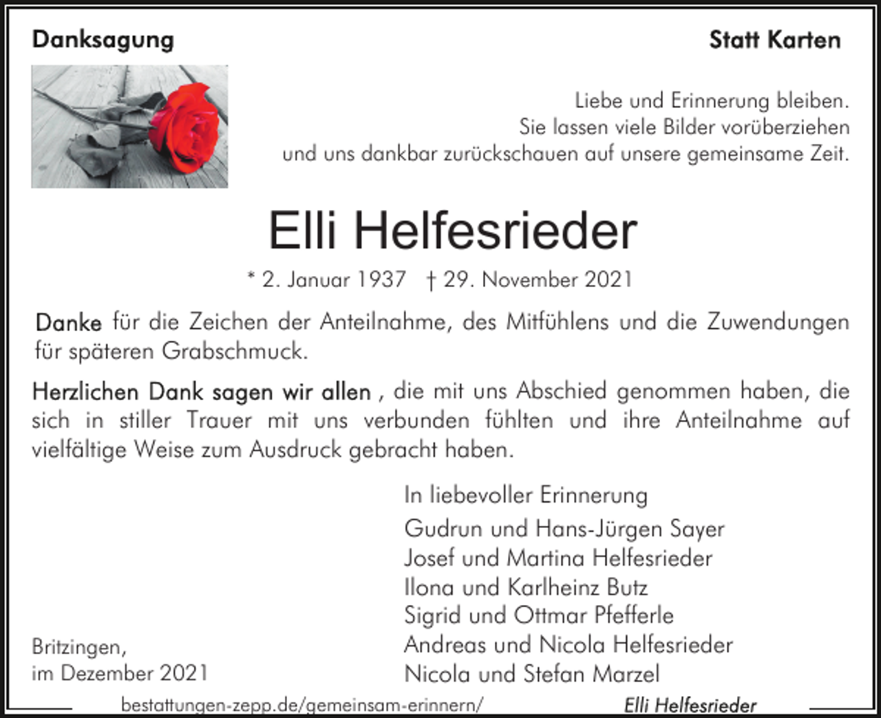 <p>Liebe und Erinnerung bleiben.<br />Sie lassen viele Bilder vorüberziehen<br />und uns dankbar zurückschauen auf unsere gemeinsame Zeit.</p><p>Elli Helfesrieder<br />* 2. Januar 1937 † 29. November 2021</p><p>für die Zeichen der Anteilnahme, des Mitfühlens und die Zuwendungen<br />für späteren Grabschmuck.<br />, die mit uns Abschied genommen haben, die<br />sich in stiller Trauer mit uns verbunden fühlten und ihre Anteilnahme auf<br />vielfältige Weise zum Ausdruck gebracht haben.</p><p>Britzingen,<br />im Dezember 2021</p><p>In liebevoller Erinnerung<br />Gudrun und Hans-Jürgen Sayer<br />Josef und Martina Helfesrieder<br />Ilona und Karlheinz Butz<br />Sigrid und Ottmar Pfefferle<br />Andreas und Nicola Helfesrieder<br />Nicola und Stefan Marzel</p><p>bestattungen-zepp.de/gemeinsam-erinnern/</p>