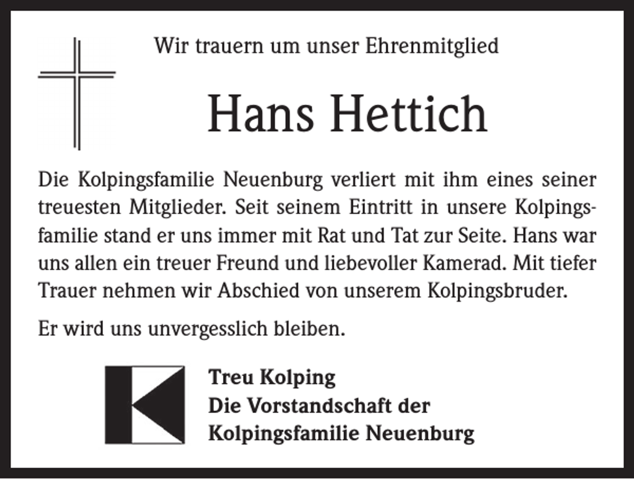 <p>Wir trauern um unser Ehrenmitglied</p><p>Hans Hettich<br />Die Kolpingsfamilie Neuenburg verliert mit ihm eines seiner<br />treuesten Mitglieder. Seit seinem Eintritt in unsere Kolpings­<br />familie stand er uns immer mit Rat und Tat zur Seite. Hans war<br />uns allen ein treuer Freund und liebevoller Kamerad. Mit tiefer<br />Trauer nehmen wir Abschied von unserem Kolpingsbruder.<br />Er wird uns unvergesslich bleiben.<br />Treu Kolping<br />Die Vorstandschaft der<br />Kolpingsfamilie Neuenburg</p>