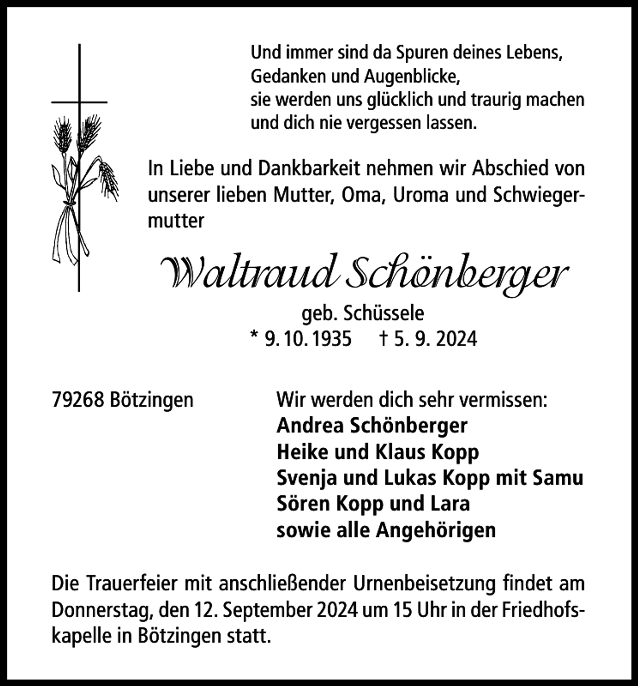 <p>Und immer sind da Spuren deines Lebens,<br />Gedanken und Augenblicke,<br />sie werden uns glücklich und traurig machen<br />und dich nie vergessen lassen.</p><p>In Liebe und Dankbarkeit nehmen wir Abschied von<br />unserer lieben Mutter, Oma, Uroma und Schwiegermutter</p><p>Waltraud Schönberger<br />geb. Schüssele<br />* 9. 10. 1935 † 5. 9. 2024<br />79268 Bötzingen</p><p>Wir werden dich sehr vermissen:<br />Andrea Schönberger<br />Heike und Klaus Kopp<br />Svenja und Lukas Kopp mit Samu<br />Sören Kopp und Lara<br />sowie alle Angehörigen</p><p>Die Trauerfeier mit anschließender Urnenbeisetzung findet am<br />Donnerstag, den 12. September 2024 um 15 Uhr in der Friedhofskapelle in Bötzingen statt.</p>