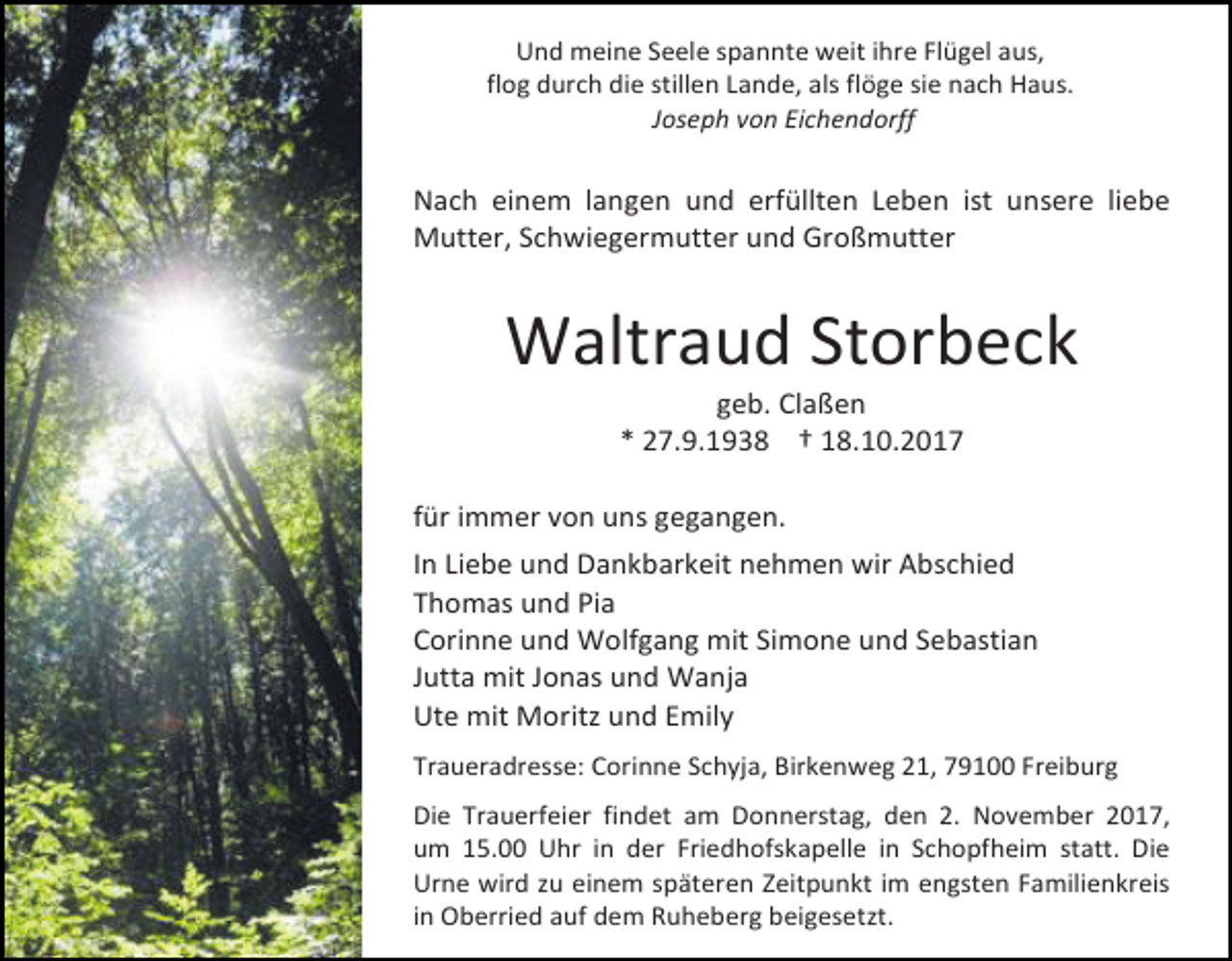 <p>Und meine Seele spannte weit ihre Flügel aus,<br />flog durch die stillen Lande, als flöge sie nach Haus.<br />Joseph von Eichendorff</p><p>Nach einem langen und erfüllten Leben ist unsere liebe<br />Mutter, Schwiegermutter und Großmutter</p><p>Waltraud Storbeck<br />geb. Claßen<br />* 27.9.1938 † 18.10.2017</p><p>für immer von uns gegangen.<br />In Liebe und Dankbarkeit nehmen wir Abschied<br />Thomas und Pia<br />Corinne und Wolfgang mit Simone und Sebastian<br />Jutta mit Jonas und Wanja<br />Ute mit Moritz und Emily<br />Traueradresse: Corinne Schyja, Birkenweg 21, 79100 Freiburg<br />Die Trauerfeier findet am Donnerstag, den 2. November 2017,<br />um 15.00 Uhr in der Friedhofskapelle in Schopfheim statt. Die<br />Urne wird zu einem späteren Zeitpunkt im engsten Familienkreis<br />in Oberried auf dem Ruheberg beigesetzt.</p>