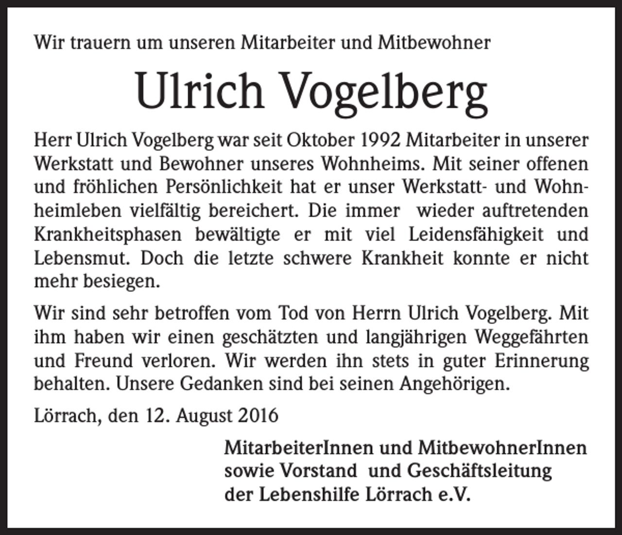 <p>Wir trauern um unseren Mitarbeiter und Mitbewohner</p><p>Ulrich Vogelberg<br />Herr Ulrich Vogelberg war seit Oktober 1992 Mitarbeiter in unserer<br />Werkstatt und Bewohner unseres Wohnheims. Mit seiner offenen<br />und fröhlichen Persönlichkeit hat er unser Werkstatt- und Wohnheimleben vielfältig bereichert. Die immer wieder auftretenden<br />Krankheitsphasen bewältigte er mit viel Leidensfähigkeit und<br />Lebensmut. Doch die letzte schwere Krankheit konnte er nicht<br />mehr besiegen.<br />Wir sind sehr betroffen vom Tod von Herrn Ulrich Vogelberg. Mit<br />ihm haben wir einen geschätzten und langjährigen Weggefährten<br />und Freund verloren. Wir werden ihn stets in guter Erinnerung<br />behalten. Unsere Gedanken sind bei seinen Angehörigen.<br />Lörrach, den 12. August 2016<br />MitarbeiterInnen und MitbewohnerInnen<br />sowie Vorstand und Geschäftsleitung<br />der Lebenshilfe Lörrach e.V.</p>