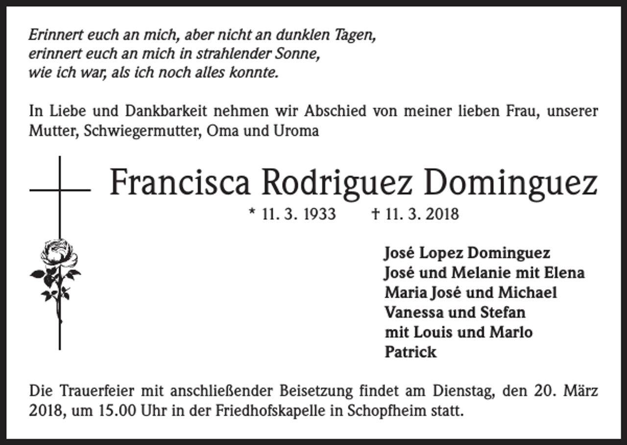 <p>Erinnert euch an mich, aber nicht an dunklen Tagen,<br />erinnert euch an mich in strahlender Sonne,<br />wie ich war, als ich noch alles konnte.</p><p>In Liebe und Dankbarkeit nehmen wir Abschied von meiner lieben Frau, unserer<br />Mutter, Schwiegermutter, Oma und Uroma</p><p>Francisca Rodriguez Dominguez<br />* 11. 3. 1933 † 11. 3. 2018<br />José Lopez Dominguez<br />José und Melanie mit Elena<br />Maria José und Michael<br />Vanessa und Stefan<br />mit Louis und Marlo<br />Patrick<br />Die Trauerfeier mit anschließender Beisetzung findet am Dienstag, den 20. März<br />2018, um 15.00 Uhr in der Friedhofskapelle in Schopfheim statt.</p>