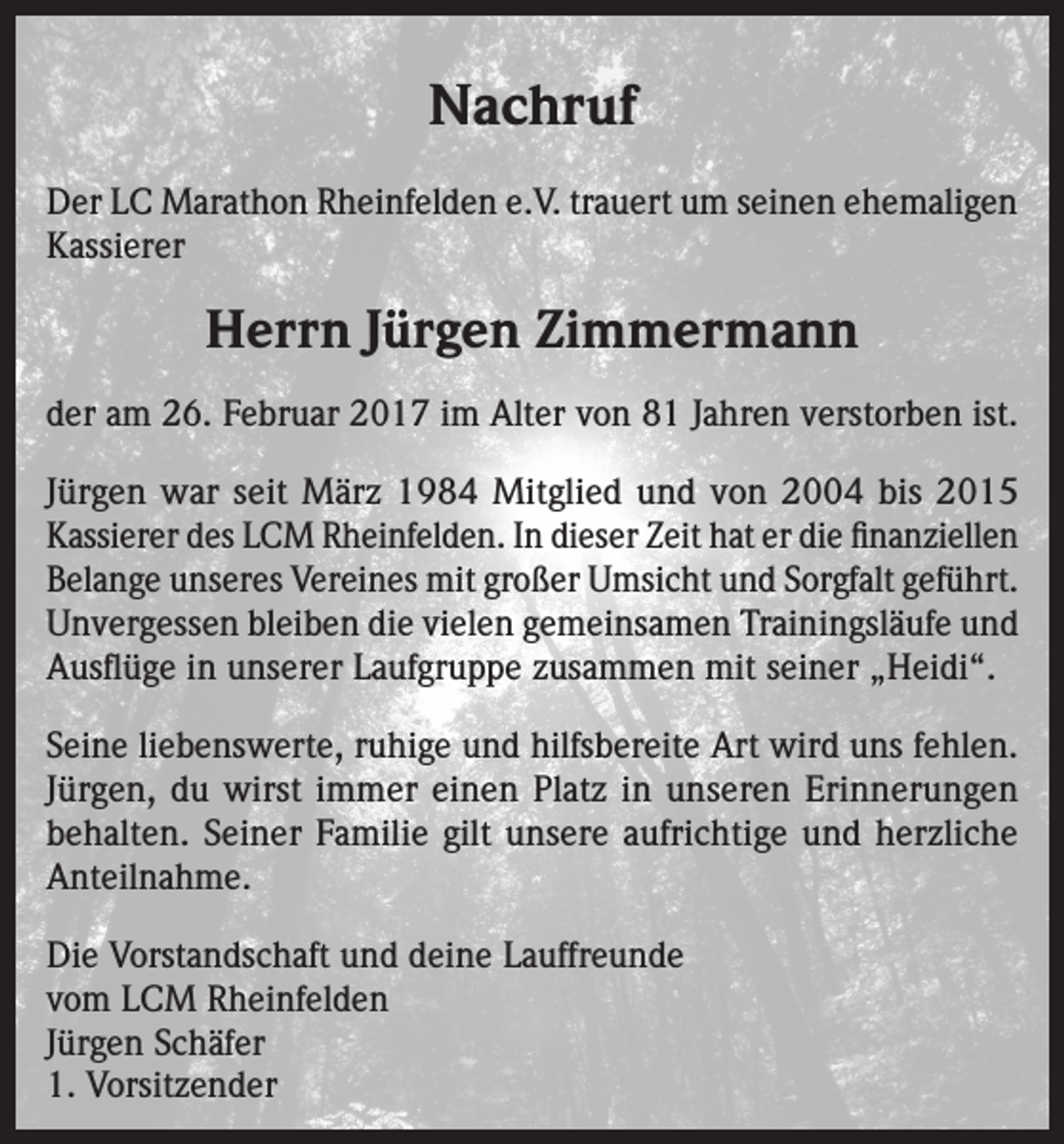 <p>Nachruf<br />Der LC Marathon Rheinfelden e.V. trauert um seinen ehemaligen<br />Kassierer</p><p>Herrn Jürgen Zimmermann<br />der am 26. Februar 2017 im Alter von 81 Jahren verstorben ist.<br />Jürgen war seit März 1984 Mitglied und von 2004 bis 2015<br />Kassierer des LCM Rheinfelden. In dieser Zeit hat er die finanziellen<br />Belange unseres Vereines mit großer Umsicht und Sorgfalt geführt.<br />Unvergessen bleiben die vielen gemeinsamen Trainingsläufe und<br />Ausflüge in unserer Laufgruppe zusammen mit seiner „Heidi“.<br />Seine liebenswerte, ruhige und hilfsbereite Art wird uns fehlen.<br />Jürgen, du wirst immer einen Platz in unseren Erinnerungen<br />behalten. Seiner Familie gilt unsere aufrichtige und herzliche<br />Anteilnahme.<br />Die Vorstandschaft und deine Lauffreunde<br />vom LCM Rheinfelden<br />Jürgen Schäfer<br />1. Vorsitzender</p>