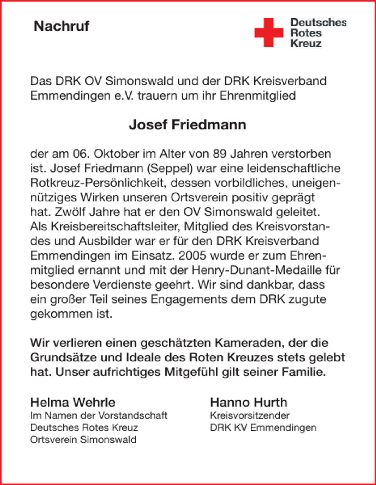 <p>Nachruf</p><p>Das DRK OV Simonswald und der DRK Kreisverband<br />Emmendingen e.V. trauern um ihr Ehrenmitglied</p><p>Josef Friedmann<br />der am 06. Oktober im Alter von 89 Jahren verstorben<br />ist. Josef Friedmann (Seppel) war eine leidenschaftliche<br />Rotkreuz-Persönlichkeit, dessen vorbildliches, uneigennütziges Wirken unseren Ortsverein positiv geprägt<br />hat. Zwölf Jahre hat er den OV Simonswald geleitet.<br />Als Kreisbereitschaftsleiter, Mitglied des Kreisvorstandes und Ausbilder war er für den DRK Kreisverband<br />Emmendingen im Einsatz. 2005 wurde er zum Ehrenmitglied ernannt und mit der Henry-Dunant-Medaille für<br />besondere Verdienste geehrt. Wir sind dankbar, dass<br />ein großer Teil seines Engagements dem DRK zugute<br />gekommen ist.<br />Wir verlieren einen geschätzten Kameraden, der die<br />Grundsätze und Ideale des Roten Kreuzes stets gelebt<br />hat. Unser aufrichtiges Mitgefühl gilt seiner Familie.</p><p>Helma Wehrle</p><p>Hanno Hurth</p><p>Im Namen der Vorstandschaft<br />Deutsches Rotes Kreuz<br />Ortsverein Simonswald</p><p>Kreisvorsitzender<br />DRK KV Emmendingen</p>