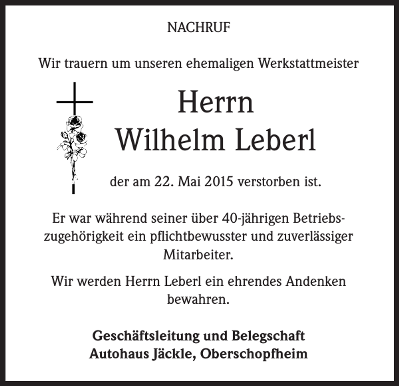 <p>NACHRUF<br />Wir trauern um unseren ehemaligen Werkstattmeister</p><p>Herrn<br />Wilhelm Leberl<br />der am 22. Mai 2015 verstorben ist.<br />Er war während seiner über 40-jährigen Betriebszugehörigkeit ein pflichtbewusster und zuverlässiger<br />Mitarbeiter.<br />Wir werden Herrn Leberl ein ehrendes Andenken<br />bewahren.<br />Geschäftsleitung und Belegschaft<br />Autohaus Jäckle, Oberschopfheim</p>