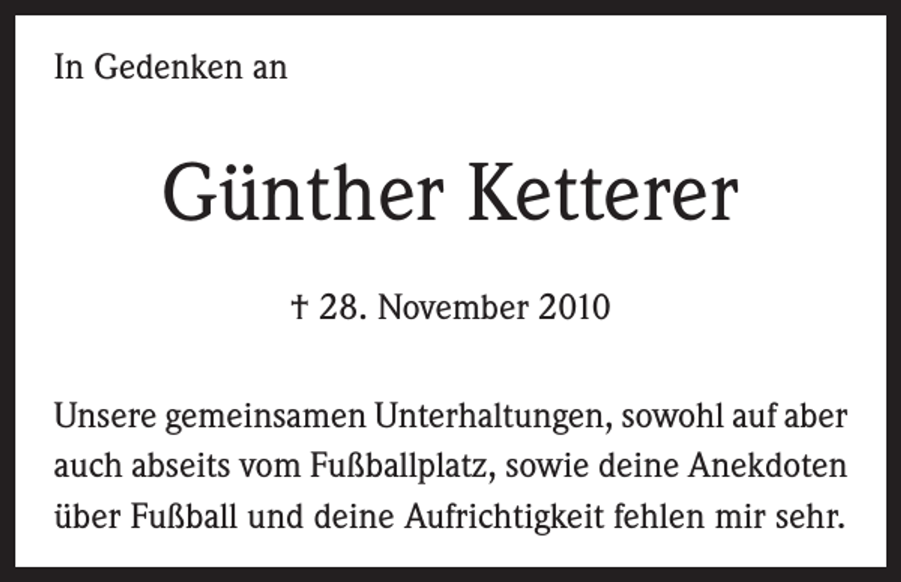 <p>In Gedenken an</p><p>Günther Ketterer<br />† 28. November 2010<br />Unsere gemeinsamen Unterhaltungen, sowohl auf aber<br />auch abseits vom Fußballplatz, sowie deine Anekdoten<br />über Fußball und deine Aufrichtigkeit fehlen mir sehr.</p>