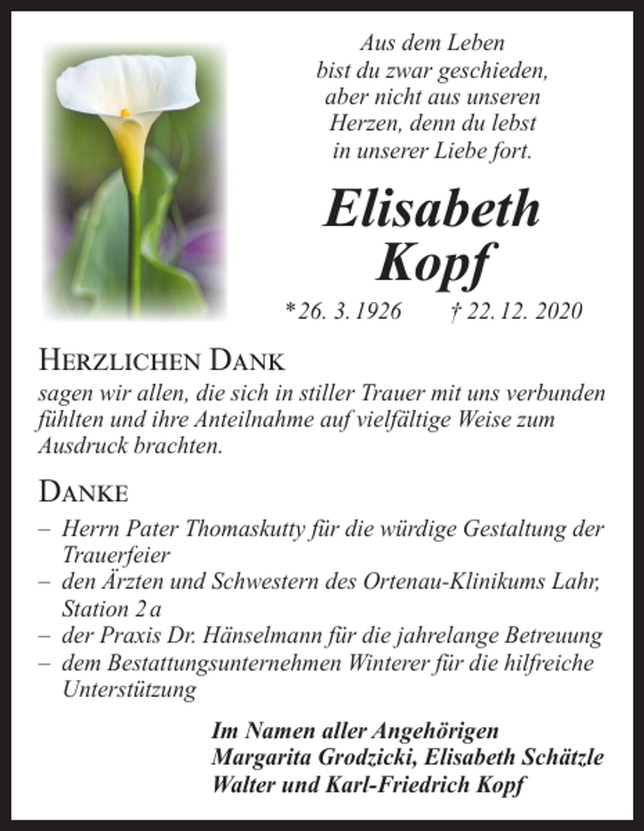 <p>Aus dem Leben<br />bist du zwar geschieden,<br />aber nicht aus unseren<br />Herzen, denn du lebst<br />in unserer Liebe fort.</p><p>Elisabeth<br />Kopf</p><p>* 26. 3. 1926 † 22. 12. 2020</p><p>Herzlichen Dank</p><p>sagen wir allen, die sich in stiller Trauer mit uns verbunden<br />fühlten und ihre Anteilnahme auf vielfältige Weise zum<br />Ausdruck brachten.</p><p>Danke</p><p>– Herrn Pater Thomaskutty für die würdige G<br />­ estaltung der<br />Trauerfeier<br />– den Ärzten und Schwestern des Ortenau-Klinikums Lahr,<br />Station 2 a<br />– der Praxis Dr. Hänselmann für die jahrelange Betreuung<br />– dem Bestattungsunternehmen Winterer für die hilfreiche<br />Unterstützung<br />Im Namen aller Angehörigen<br />Margarita Grodzicki, Elisabeth Schätzle<br />Walter und Karl-Friedrich Kopf</p>