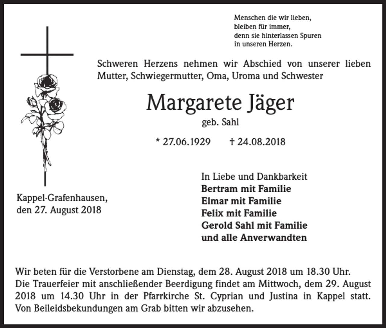 <p>Menschen die wir lieben,<br />bleiben für immer,<br />denn sie hinterlassen Spuren<br />in unseren Herzen.</p><p>Schweren Herzens nehmen wir Abschied von unserer lieben<br />­Mutter, Schwiegermutter, Oma, Uroma und Schwester</p><p>Margarete Jäger<br />geb. Sahl</p><p>* 27.06.1929</p><p>Kappel-Grafenhausen,<br />den 27. August 2018</p><p>† 24.08.2018</p><p>In Liebe und Dankbarkeit<br />Bertram mit Familie<br />Elmar mit Familie<br />Felix mit Familie<br />Gerold Sahl mit Familie<br />und alle Anverwandten</p><p>Wir beten für die Verstorbene am Dienstag, dem 28. August 2018 um 18.30 Uhr.<br />Die Trauerfeier mit anschließender Beerdigung findet am Mittwoch, dem 29. August<br />2018 um 14.30 Uhr in der Pfarrkirche St. Cyprian und Justina in Kappel statt.<br />Von ­Beileidsbekundungen am Grab bitten wir abzusehen.</p>