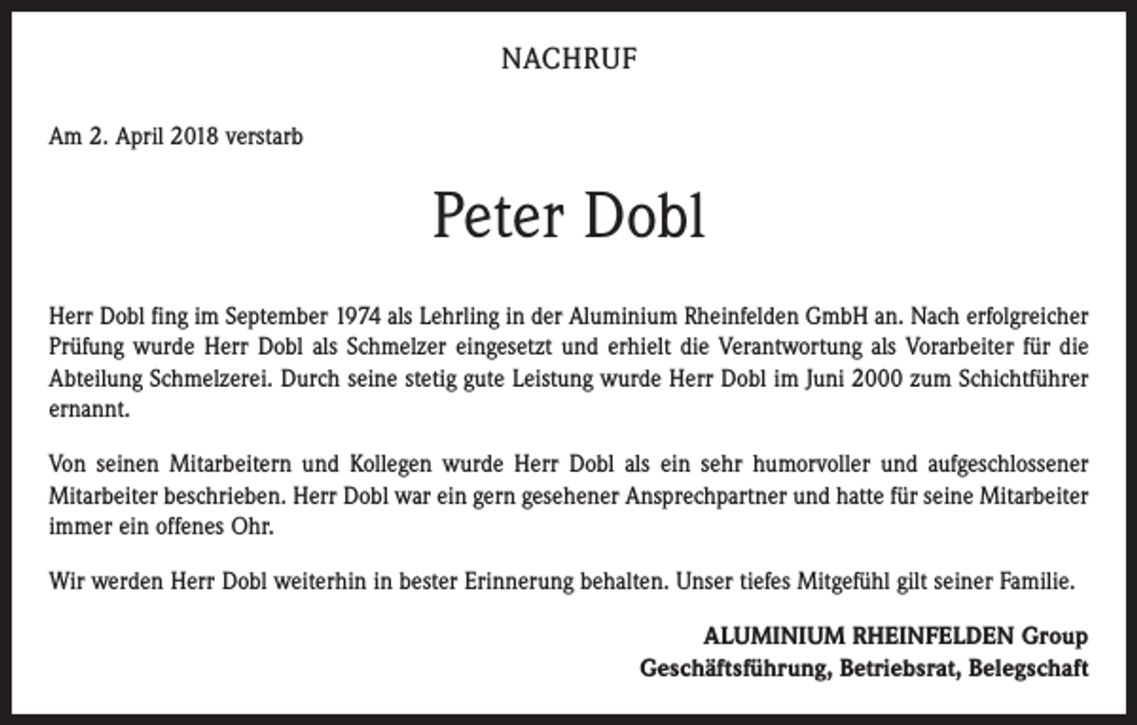 <p>NACHRUF<br />Am 2. April 2018 verstarb</p><p>Peter Dobl<br />Herr Dobl fing im September 1974 als Lehrling in der Aluminium Rheinfelden GmbH an. Nach erfolgreicher<br />Prüfung wurde Herr Dobl als Schmelzer eingesetzt und erhielt die Verantwortung als Vorarbeiter für die<br />Abteilung Schmelzerei. Durch seine stetig gute Leistung wurde Herr Dobl im Juni 2000 zum Schichtführer<br />ernannt.<br />Von seinen Mitarbeitern und Kollegen wurde Herr Dobl als ein sehr humorvoller und aufgeschlossener<br />Mitarbeiter beschrieben. Herr Dobl war ein gern gesehener Ansprechpartner und hatte für seine Mitarbeiter<br />immer ein offenes Ohr.<br />Wir werden Herr Dobl weiterhin in bester Erinnerung behalten. Unser tiefes Mitgefühl gilt seiner Familie.<br />ALUMINIUM RHEINFELDEN Group<br />Geschäftsführung, Betriebsrat, Belegschaft</p>