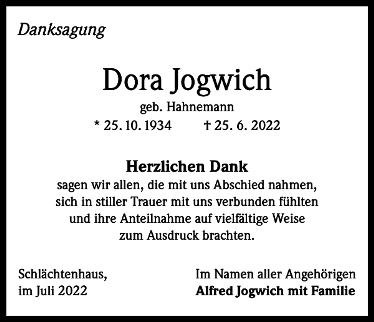 <p>Danksagung</p><p>Dora Jogwich<br />geb. Hahnemann<br />* 25. 10. 1934<br />† 25. 6. 2022</p><p>Herzlichen Dank</p><p>sagen wir allen, die mit uns Abschied nahmen,<br />sich in stiller Trauer mit uns verbunden fühlten<br />und ihre Anteilnahme auf vielfältige Weise<br />zum Ausdruck brachten.<br />Schlächtenhaus,<br />im Juli 2022</p><p>Im Namen aller Angehörigen<br />Alfred Jogwich mit Familie</p>