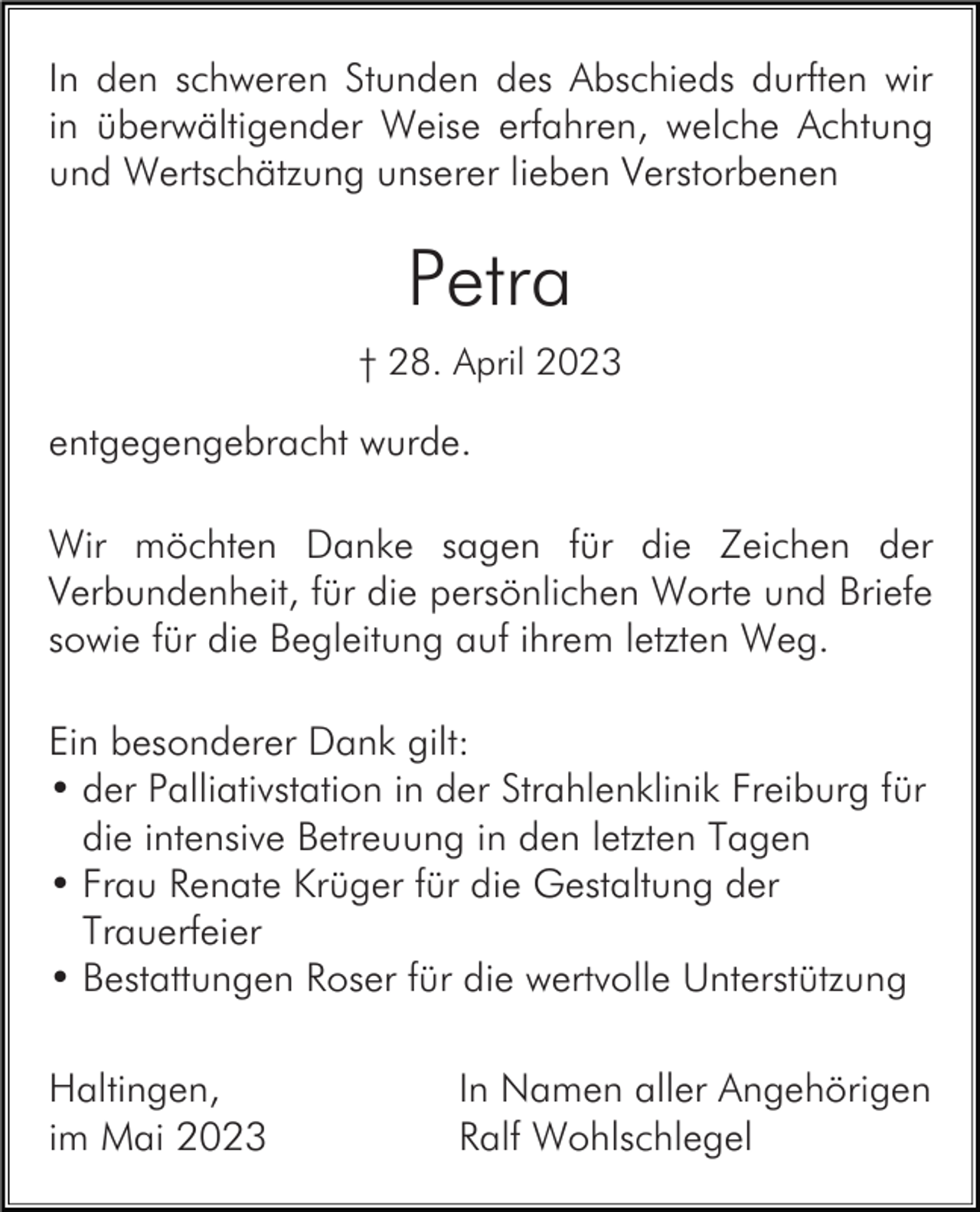 <p>In den schweren Stunden des Abschieds durften wir<br />in überwältigender Weise erfahren, welche Achtung<br />und Wertschätzung unserer lieben Verstorbenen</p><p>Petra<br />† 28. April 2023</p><p>entgegengebracht wurde.<br />Wir möchten Danke sagen für die Zeichen der<br />Verbundenheit, für die persönlichen Worte und Briefe<br />sowie für die Begleitung auf ihrem letzten Weg.<br />Ein besonderer Dank gilt:<br />• der Palliativstation in der Strahlenklinik Freiburg für<br />die intensive Betreuung in den letzten Tagen<br />• Frau Renate Krüger für die Gestaltung der<br />Trauerfeier<br />• Bestattungen Roser für die wertvolle Unterstützung<br />Haltingen,<br />im Mai 2023</p><p>In Namen aller Angehörigen<br />Ralf Wohlschlegel</p>