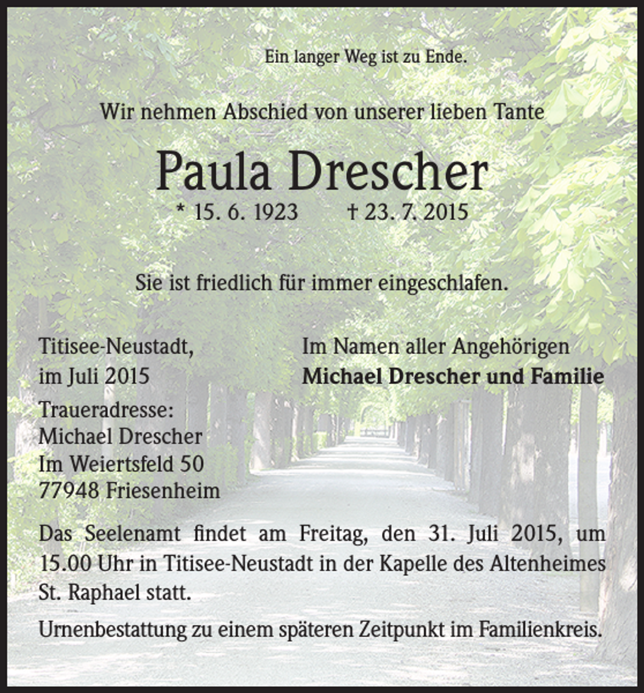 <p>Ein langer Weg ist zu Ende.</p><p>Wir nehmen Abschied von unserer lieben Tante</p><p>Paula<br />Drescher<br />* 15. 6. 1923 † 23. 7. 2015<br />Sie ist friedlich für immer eingeschlafen.<br />Titisee-Neustadt,<br />im Juli 2015<br />Traueradresse:<br />Michael Drescher<br />Im Weiertsfeld 50<br />77948 Friesenheim</p><p>Im Namen aller Angehörigen<br />Michael Drescher und Familie</p><p>Das Seelenamt findet am Freitag, den 31. Juli 2015, um<br />15.00 Uhr in Titisee-Neustadt in der Kapelle des Altenheimes<br />St. Raphael statt.<br />Urnenbestattung zu einem späteren Zeitpunkt im Familienkreis.</p>
