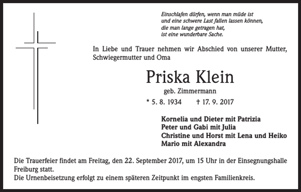 <p>Einschlafen dürfen, wenn man müde ist<br />und eine schwere Last fallen lassen können,<br />die man lange getragen hat,<br />ist eine wunderbare Sache.</p><p>In Liebe und Trauer nehmen wir Abschied von unserer Mutter,<br />Schwiegermutter und Oma</p><p>Priska Klein<br />geb. Zimmermann<br />* 5. 8. 1934 † 17. 9. 2017</p><p>Kornelia und Dieter mit Patrizia<br />Peter und Gabi mit Julia<br />Christine und Horst mit Lena und Heiko<br />Mario mit Alexandra<br />Die Trauerfeier findet am Freitag, den 22. September 2017, um 15 Uhr in der Einsegnungshalle<br />Freiburg statt.<br />Die Urnenbeisetzung erfolgt zu einem späteren Zeitpunkt im engsten Familienkreis.</p>